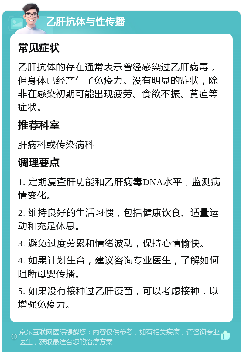 乙肝抗体与性传播 常见症状 乙肝抗体的存在通常表示曾经感染过乙肝病毒，但身体已经产生了免疫力。没有明显的症状，除非在感染初期可能出现疲劳、食欲不振、黄疸等症状。 推荐科室 肝病科或传染病科 调理要点 1. 定期复查肝功能和乙肝病毒DNA水平，监测病情变化。 2. 维持良好的生活习惯，包括健康饮食、适量运动和充足休息。 3. 避免过度劳累和情绪波动，保持心情愉快。 4. 如果计划生育，建议咨询专业医生，了解如何阻断母婴传播。 5. 如果没有接种过乙肝疫苗，可以考虑接种，以增强免疫力。