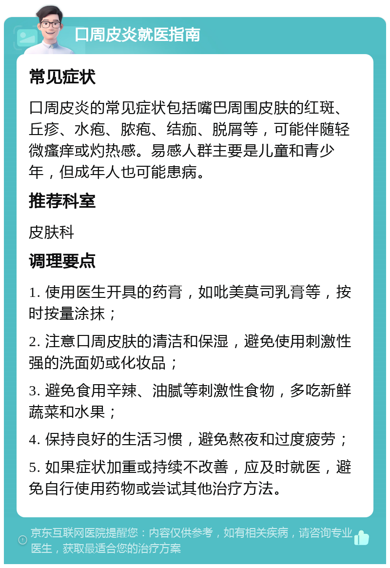 口周皮炎就医指南 常见症状 口周皮炎的常见症状包括嘴巴周围皮肤的红斑、丘疹、水疱、脓疱、结痂、脱屑等，可能伴随轻微瘙痒或灼热感。易感人群主要是儿童和青少年，但成年人也可能患病。 推荐科室 皮肤科 调理要点 1. 使用医生开具的药膏，如吡美莫司乳膏等，按时按量涂抹； 2. 注意口周皮肤的清洁和保湿，避免使用刺激性强的洗面奶或化妆品； 3. 避免食用辛辣、油腻等刺激性食物，多吃新鲜蔬菜和水果； 4. 保持良好的生活习惯，避免熬夜和过度疲劳； 5. 如果症状加重或持续不改善，应及时就医，避免自行使用药物或尝试其他治疗方法。