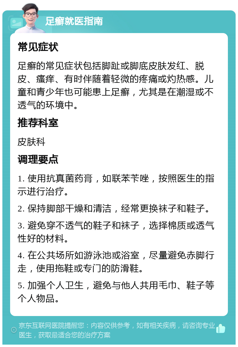 足癣就医指南 常见症状 足癣的常见症状包括脚趾或脚底皮肤发红、脱皮、瘙痒、有时伴随着轻微的疼痛或灼热感。儿童和青少年也可能患上足癣，尤其是在潮湿或不透气的环境中。 推荐科室 皮肤科 调理要点 1. 使用抗真菌药膏，如联苯苄唑，按照医生的指示进行治疗。 2. 保持脚部干燥和清洁，经常更换袜子和鞋子。 3. 避免穿不透气的鞋子和袜子，选择棉质或透气性好的材料。 4. 在公共场所如游泳池或浴室，尽量避免赤脚行走，使用拖鞋或专门的防滑鞋。 5. 加强个人卫生，避免与他人共用毛巾、鞋子等个人物品。