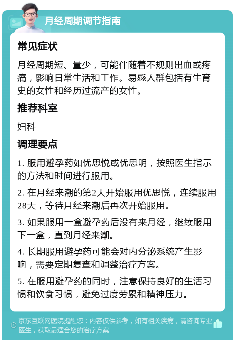 月经周期调节指南 常见症状 月经周期短、量少，可能伴随着不规则出血或疼痛，影响日常生活和工作。易感人群包括有生育史的女性和经历过流产的女性。 推荐科室 妇科 调理要点 1. 服用避孕药如优思悦或优思明，按照医生指示的方法和时间进行服用。 2. 在月经来潮的第2天开始服用优思悦，连续服用28天，等待月经来潮后再次开始服用。 3. 如果服用一盒避孕药后没有来月经，继续服用下一盒，直到月经来潮。 4. 长期服用避孕药可能会对内分泌系统产生影响，需要定期复查和调整治疗方案。 5. 在服用避孕药的同时，注意保持良好的生活习惯和饮食习惯，避免过度劳累和精神压力。