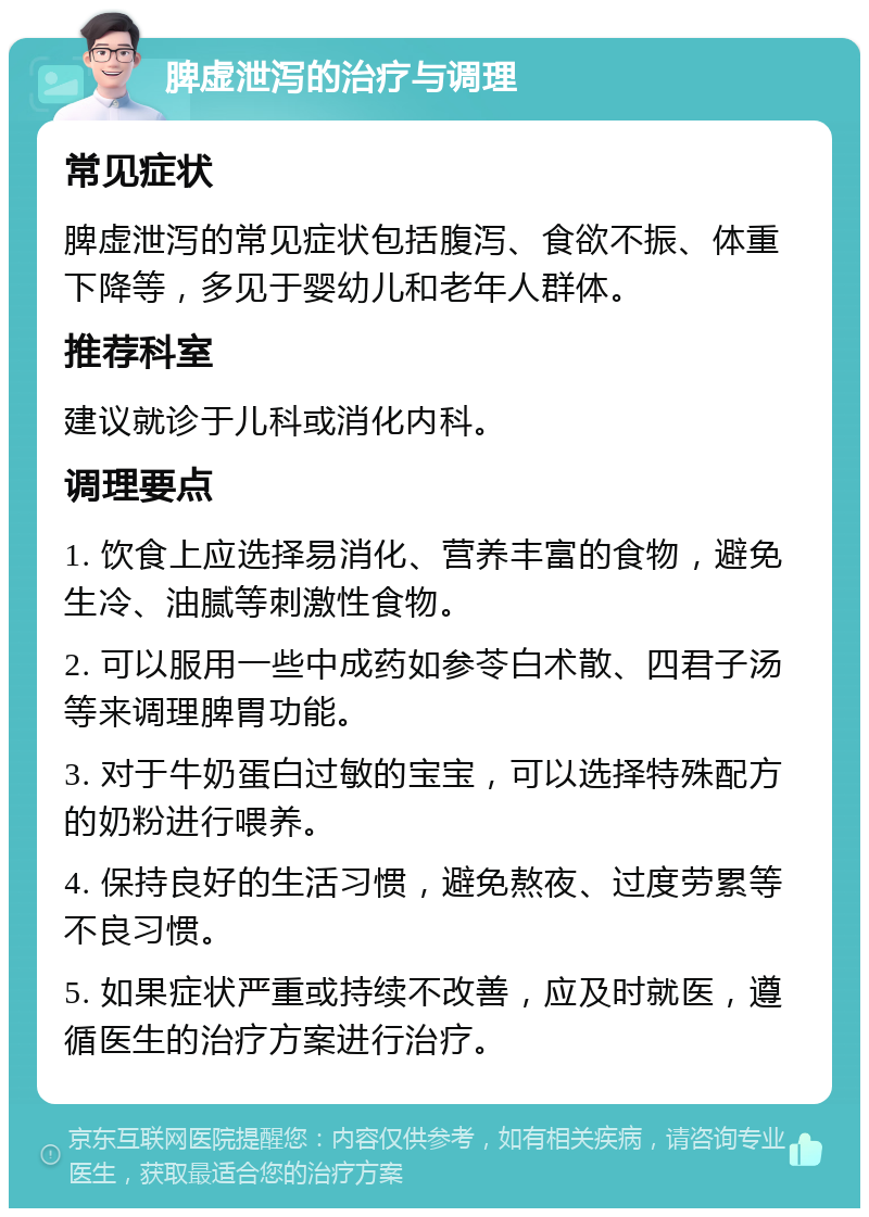 脾虚泄泻的治疗与调理 常见症状 脾虚泄泻的常见症状包括腹泻、食欲不振、体重下降等，多见于婴幼儿和老年人群体。 推荐科室 建议就诊于儿科或消化内科。 调理要点 1. 饮食上应选择易消化、营养丰富的食物，避免生冷、油腻等刺激性食物。 2. 可以服用一些中成药如参苓白术散、四君子汤等来调理脾胃功能。 3. 对于牛奶蛋白过敏的宝宝，可以选择特殊配方的奶粉进行喂养。 4. 保持良好的生活习惯，避免熬夜、过度劳累等不良习惯。 5. 如果症状严重或持续不改善，应及时就医，遵循医生的治疗方案进行治疗。