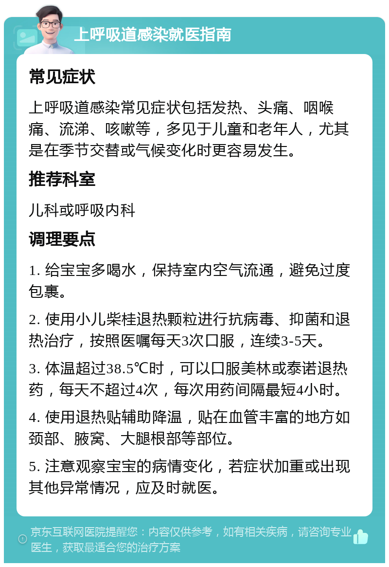 上呼吸道感染就医指南 常见症状 上呼吸道感染常见症状包括发热、头痛、咽喉痛、流涕、咳嗽等，多见于儿童和老年人，尤其是在季节交替或气候变化时更容易发生。 推荐科室 儿科或呼吸内科 调理要点 1. 给宝宝多喝水，保持室内空气流通，避免过度包裹。 2. 使用小儿柴桂退热颗粒进行抗病毒、抑菌和退热治疗，按照医嘱每天3次口服，连续3-5天。 3. 体温超过38.5℃时，可以口服美林或泰诺退热药，每天不超过4次，每次用药间隔最短4小时。 4. 使用退热贴辅助降温，贴在血管丰富的地方如颈部、腋窝、大腿根部等部位。 5. 注意观察宝宝的病情变化，若症状加重或出现其他异常情况，应及时就医。