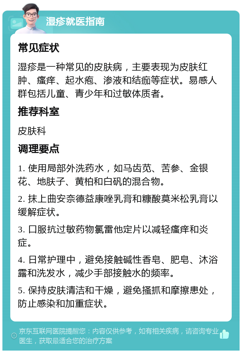 湿疹就医指南 常见症状 湿疹是一种常见的皮肤病，主要表现为皮肤红肿、瘙痒、起水疱、渗液和结痂等症状。易感人群包括儿童、青少年和过敏体质者。 推荐科室 皮肤科 调理要点 1. 使用局部外洗药水，如马齿苋、苦参、金银花、地肤子、黄柏和白矾的混合物。 2. 抹上曲安奈德益康唑乳膏和糠酸莫米松乳膏以缓解症状。 3. 口服抗过敏药物氯雷他定片以减轻瘙痒和炎症。 4. 日常护理中，避免接触碱性香皂、肥皂、沐浴露和洗发水，减少手部接触水的频率。 5. 保持皮肤清洁和干燥，避免搔抓和摩擦患处，防止感染和加重症状。