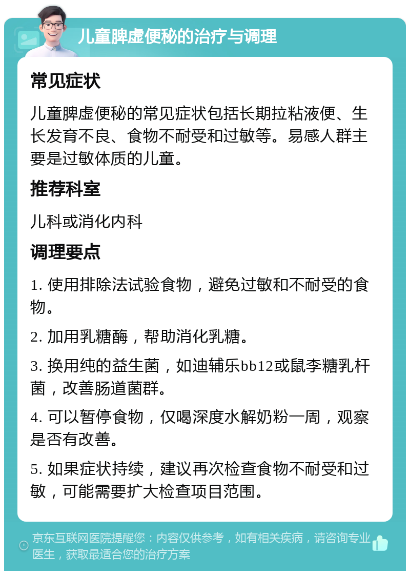 儿童脾虚便秘的治疗与调理 常见症状 儿童脾虚便秘的常见症状包括长期拉粘液便、生长发育不良、食物不耐受和过敏等。易感人群主要是过敏体质的儿童。 推荐科室 儿科或消化内科 调理要点 1. 使用排除法试验食物，避免过敏和不耐受的食物。 2. 加用乳糖酶，帮助消化乳糖。 3. 换用纯的益生菌，如迪辅乐bb12或鼠李糖乳杆菌，改善肠道菌群。 4. 可以暂停食物，仅喝深度水解奶粉一周，观察是否有改善。 5. 如果症状持续，建议再次检查食物不耐受和过敏，可能需要扩大检查项目范围。