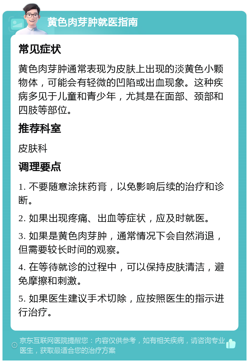 黄色肉芽肿就医指南 常见症状 黄色肉芽肿通常表现为皮肤上出现的淡黄色小颗物体，可能会有轻微的凹陷或出血现象。这种疾病多见于儿童和青少年，尤其是在面部、颈部和四肢等部位。 推荐科室 皮肤科 调理要点 1. 不要随意涂抹药膏，以免影响后续的治疗和诊断。 2. 如果出现疼痛、出血等症状，应及时就医。 3. 如果是黄色肉芽肿，通常情况下会自然消退，但需要较长时间的观察。 4. 在等待就诊的过程中，可以保持皮肤清洁，避免摩擦和刺激。 5. 如果医生建议手术切除，应按照医生的指示进行治疗。