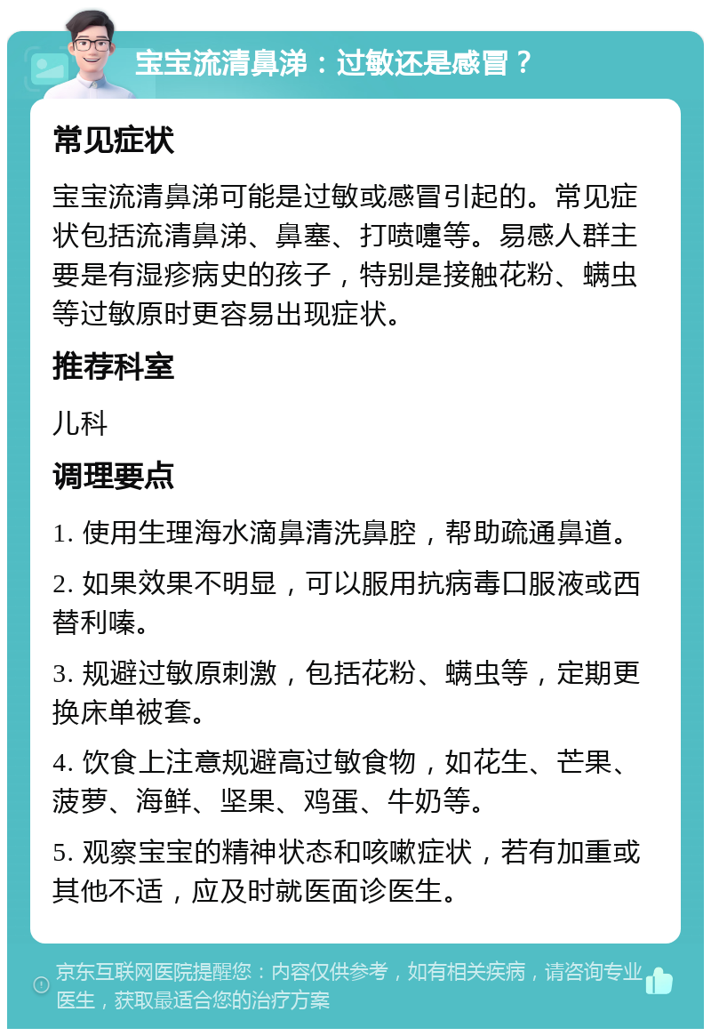 宝宝流清鼻涕：过敏还是感冒？ 常见症状 宝宝流清鼻涕可能是过敏或感冒引起的。常见症状包括流清鼻涕、鼻塞、打喷嚏等。易感人群主要是有湿疹病史的孩子，特别是接触花粉、螨虫等过敏原时更容易出现症状。 推荐科室 儿科 调理要点 1. 使用生理海水滴鼻清洗鼻腔，帮助疏通鼻道。 2. 如果效果不明显，可以服用抗病毒口服液或西替利嗪。 3. 规避过敏原刺激，包括花粉、螨虫等，定期更换床单被套。 4. 饮食上注意规避高过敏食物，如花生、芒果、菠萝、海鲜、坚果、鸡蛋、牛奶等。 5. 观察宝宝的精神状态和咳嗽症状，若有加重或其他不适，应及时就医面诊医生。