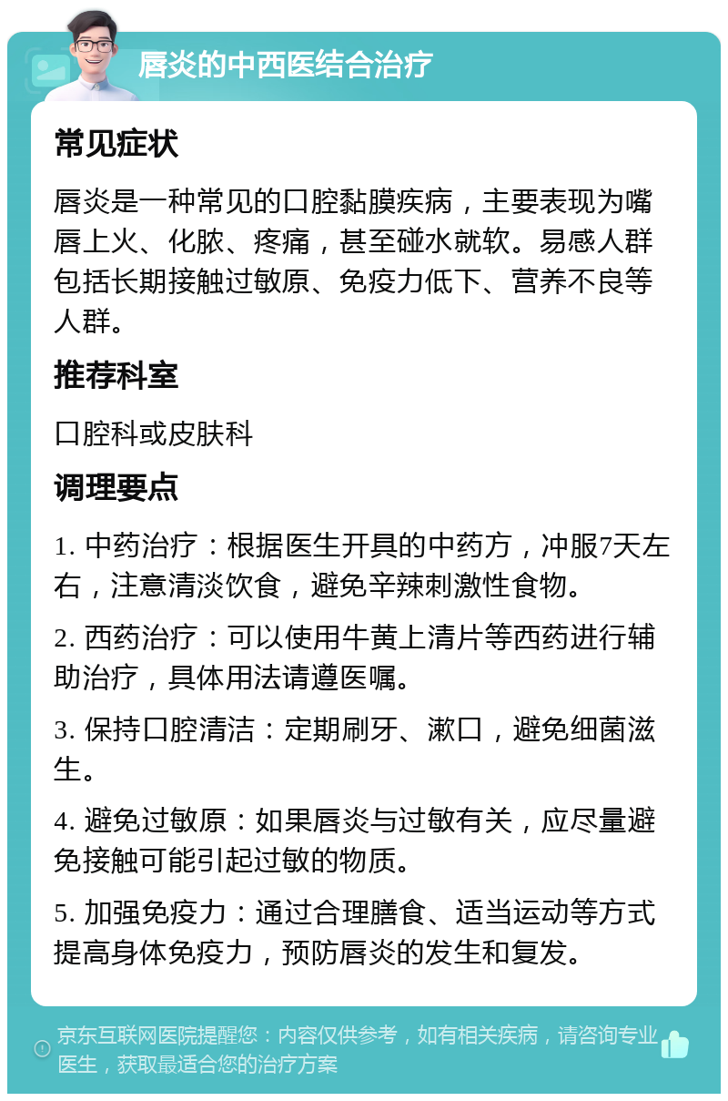 唇炎的中西医结合治疗 常见症状 唇炎是一种常见的口腔黏膜疾病，主要表现为嘴唇上火、化脓、疼痛，甚至碰水就软。易感人群包括长期接触过敏原、免疫力低下、营养不良等人群。 推荐科室 口腔科或皮肤科 调理要点 1. 中药治疗：根据医生开具的中药方，冲服7天左右，注意清淡饮食，避免辛辣刺激性食物。 2. 西药治疗：可以使用牛黄上清片等西药进行辅助治疗，具体用法请遵医嘱。 3. 保持口腔清洁：定期刷牙、漱口，避免细菌滋生。 4. 避免过敏原：如果唇炎与过敏有关，应尽量避免接触可能引起过敏的物质。 5. 加强免疫力：通过合理膳食、适当运动等方式提高身体免疫力，预防唇炎的发生和复发。