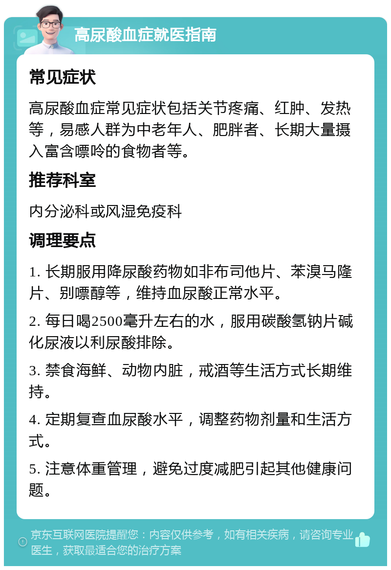 高尿酸血症就医指南 常见症状 高尿酸血症常见症状包括关节疼痛、红肿、发热等，易感人群为中老年人、肥胖者、长期大量摄入富含嘌呤的食物者等。 推荐科室 内分泌科或风湿免疫科 调理要点 1. 长期服用降尿酸药物如非布司他片、苯溴马隆片、别嘌醇等，维持血尿酸正常水平。 2. 每日喝2500毫升左右的水，服用碳酸氢钠片碱化尿液以利尿酸排除。 3. 禁食海鲜、动物内脏，戒酒等生活方式长期维持。 4. 定期复查血尿酸水平，调整药物剂量和生活方式。 5. 注意体重管理，避免过度减肥引起其他健康问题。