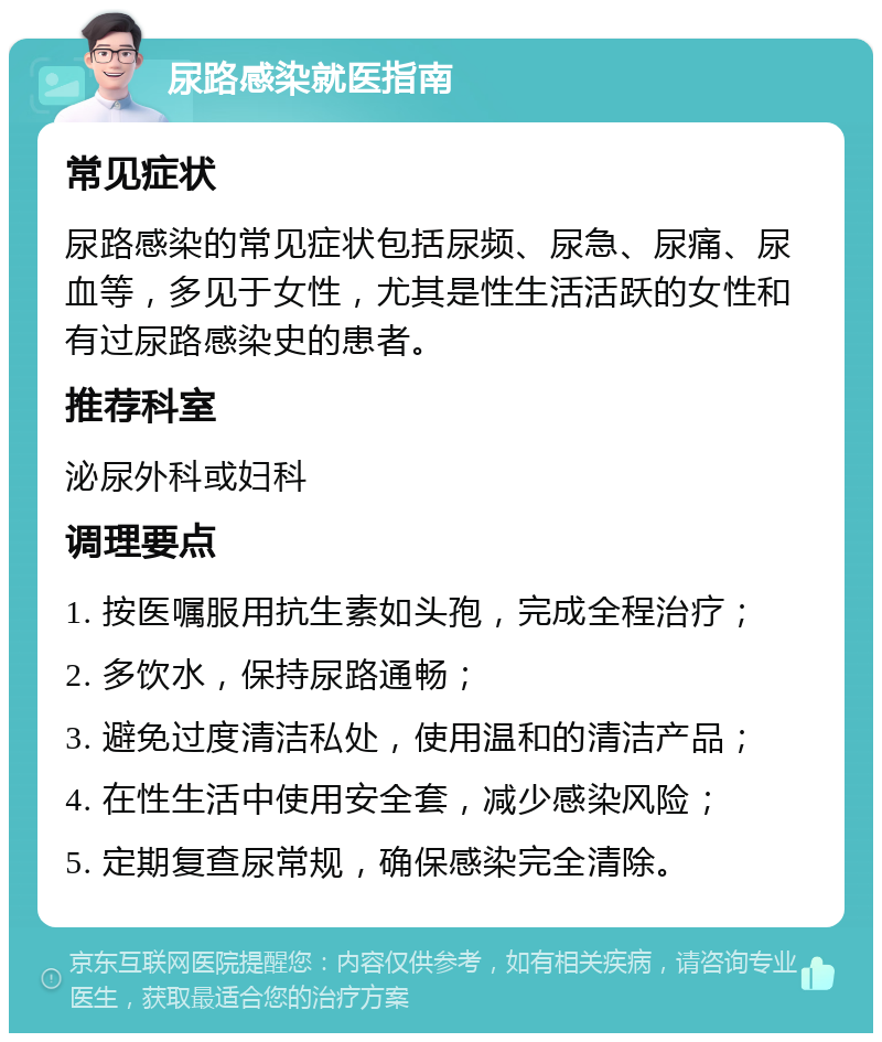 尿路感染就医指南 常见症状 尿路感染的常见症状包括尿频、尿急、尿痛、尿血等，多见于女性，尤其是性生活活跃的女性和有过尿路感染史的患者。 推荐科室 泌尿外科或妇科 调理要点 1. 按医嘱服用抗生素如头孢，完成全程治疗； 2. 多饮水，保持尿路通畅； 3. 避免过度清洁私处，使用温和的清洁产品； 4. 在性生活中使用安全套，减少感染风险； 5. 定期复查尿常规，确保感染完全清除。