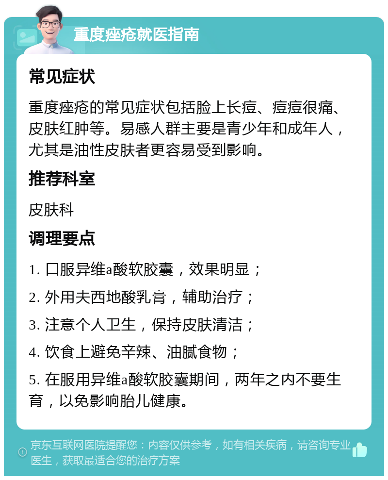 重度痤疮就医指南 常见症状 重度痤疮的常见症状包括脸上长痘、痘痘很痛、皮肤红肿等。易感人群主要是青少年和成年人，尤其是油性皮肤者更容易受到影响。 推荐科室 皮肤科 调理要点 1. 口服异维a酸软胶囊，效果明显； 2. 外用夫西地酸乳膏，辅助治疗； 3. 注意个人卫生，保持皮肤清洁； 4. 饮食上避免辛辣、油腻食物； 5. 在服用异维a酸软胶囊期间，两年之内不要生育，以免影响胎儿健康。