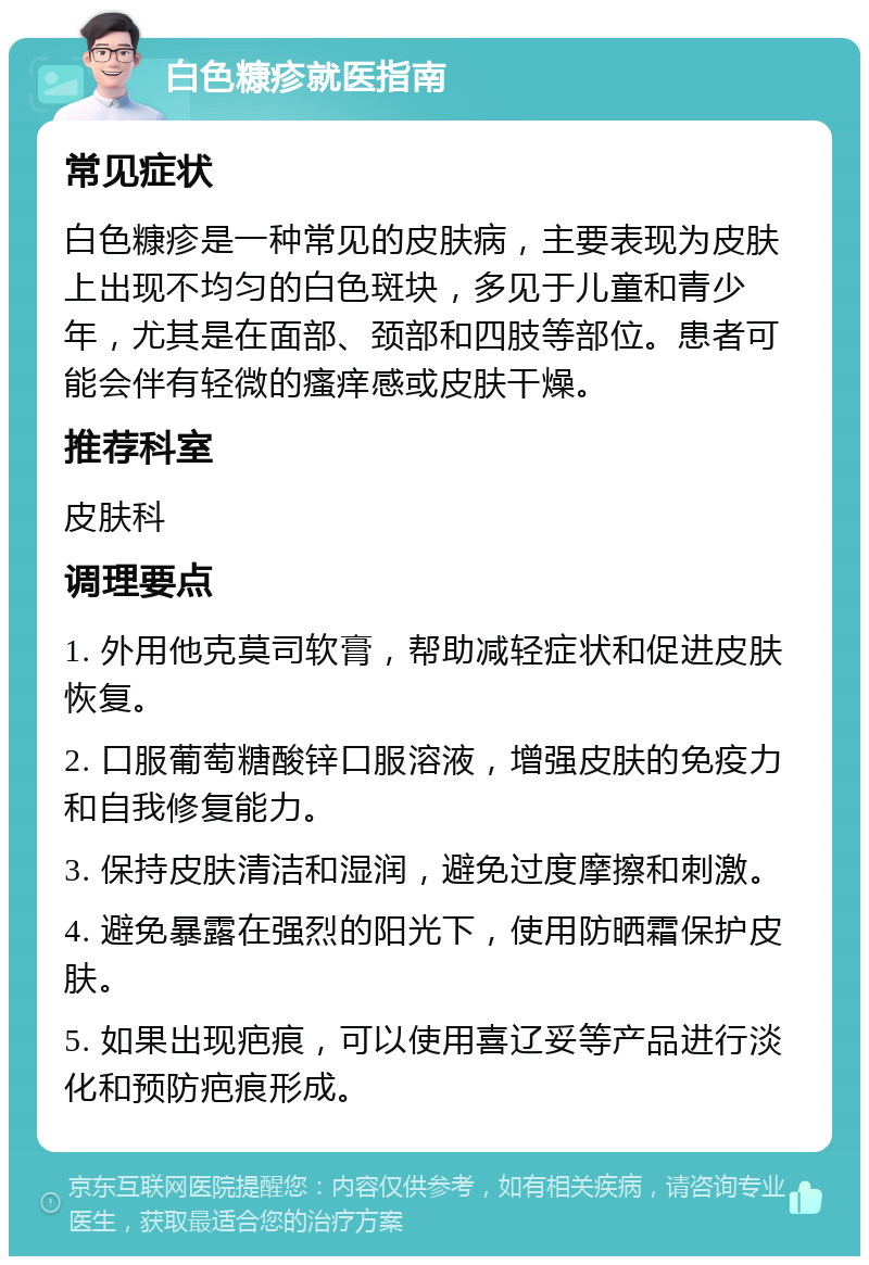 白色糠疹就医指南 常见症状 白色糠疹是一种常见的皮肤病，主要表现为皮肤上出现不均匀的白色斑块，多见于儿童和青少年，尤其是在面部、颈部和四肢等部位。患者可能会伴有轻微的瘙痒感或皮肤干燥。 推荐科室 皮肤科 调理要点 1. 外用他克莫司软膏，帮助减轻症状和促进皮肤恢复。 2. 口服葡萄糖酸锌口服溶液，增强皮肤的免疫力和自我修复能力。 3. 保持皮肤清洁和湿润，避免过度摩擦和刺激。 4. 避免暴露在强烈的阳光下，使用防晒霜保护皮肤。 5. 如果出现疤痕，可以使用喜辽妥等产品进行淡化和预防疤痕形成。