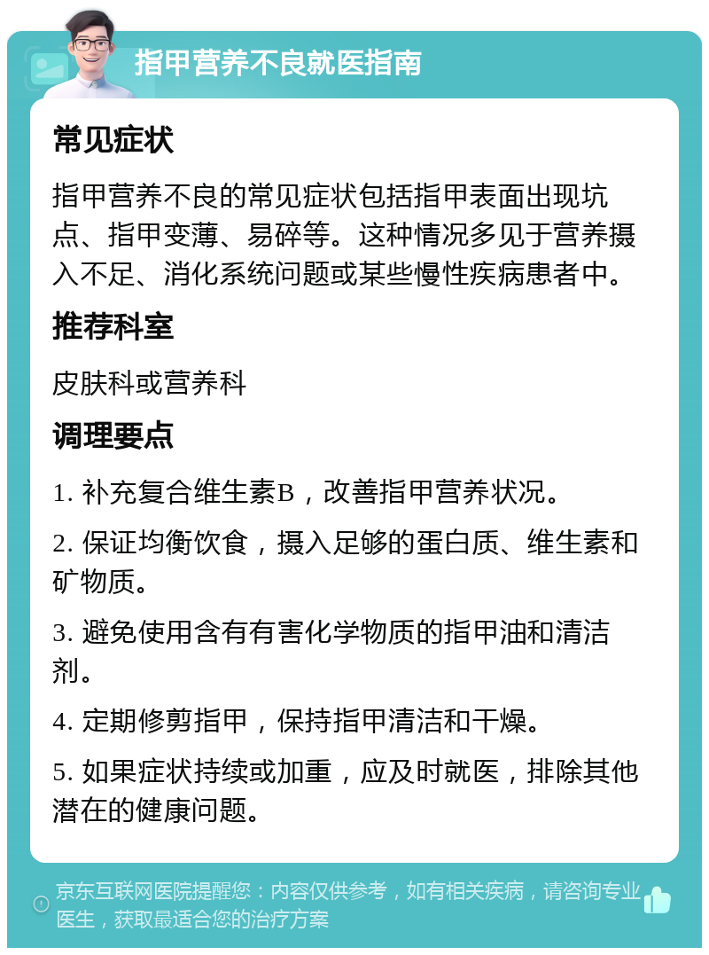 指甲营养不良就医指南 常见症状 指甲营养不良的常见症状包括指甲表面出现坑点、指甲变薄、易碎等。这种情况多见于营养摄入不足、消化系统问题或某些慢性疾病患者中。 推荐科室 皮肤科或营养科 调理要点 1. 补充复合维生素B，改善指甲营养状况。 2. 保证均衡饮食，摄入足够的蛋白质、维生素和矿物质。 3. 避免使用含有有害化学物质的指甲油和清洁剂。 4. 定期修剪指甲，保持指甲清洁和干燥。 5. 如果症状持续或加重，应及时就医，排除其他潜在的健康问题。