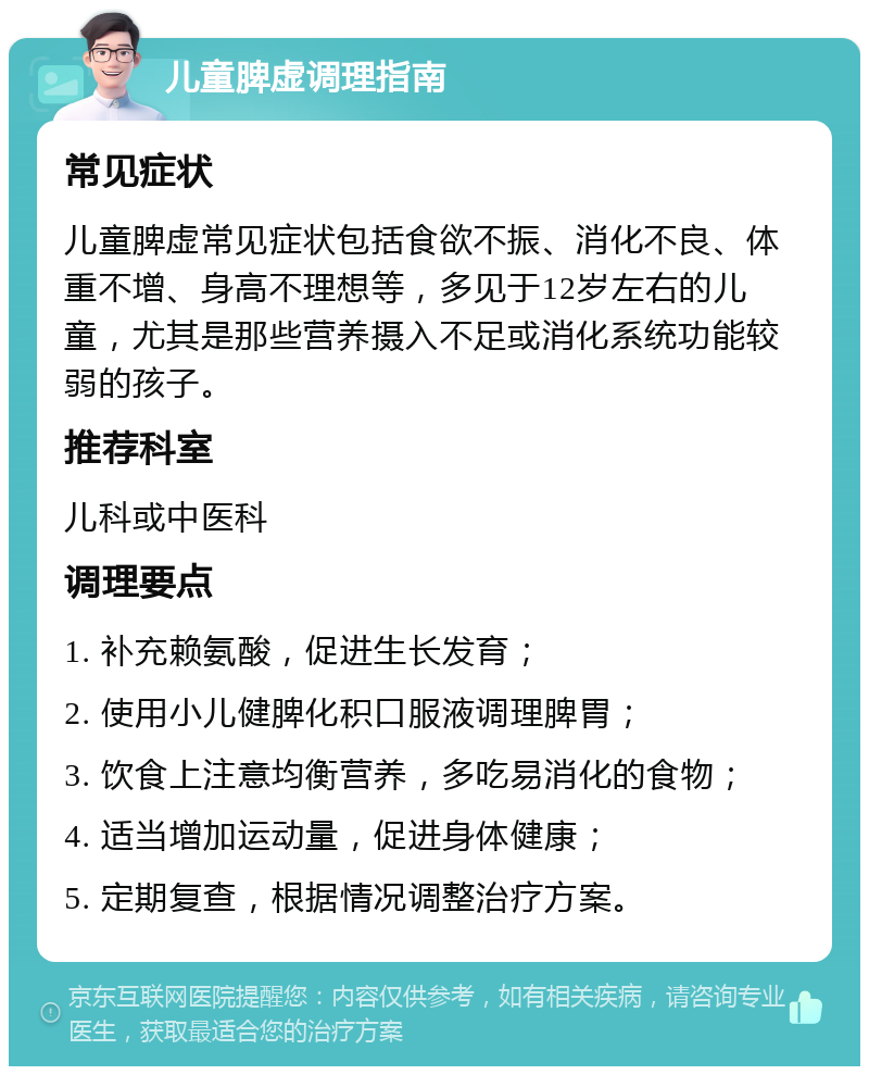 儿童脾虚调理指南 常见症状 儿童脾虚常见症状包括食欲不振、消化不良、体重不增、身高不理想等，多见于12岁左右的儿童，尤其是那些营养摄入不足或消化系统功能较弱的孩子。 推荐科室 儿科或中医科 调理要点 1. 补充赖氨酸，促进生长发育； 2. 使用小儿健脾化积口服液调理脾胃； 3. 饮食上注意均衡营养，多吃易消化的食物； 4. 适当增加运动量，促进身体健康； 5. 定期复查，根据情况调整治疗方案。