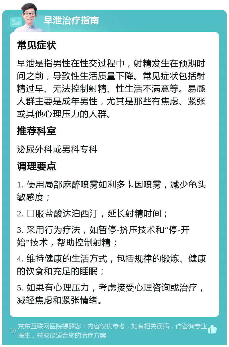 早泄治疗指南 常见症状 早泄是指男性在性交过程中，射精发生在预期时间之前，导致性生活质量下降。常见症状包括射精过早、无法控制射精、性生活不满意等。易感人群主要是成年男性，尤其是那些有焦虑、紧张或其他心理压力的人群。 推荐科室 泌尿外科或男科专科 调理要点 1. 使用局部麻醉喷雾如利多卡因喷雾，减少龟头敏感度； 2. 口服盐酸达泊西汀，延长射精时间； 3. 采用行为疗法，如暂停-挤压技术和“停-开始”技术，帮助控制射精； 4. 维持健康的生活方式，包括规律的锻炼、健康的饮食和充足的睡眠； 5. 如果有心理压力，考虑接受心理咨询或治疗，减轻焦虑和紧张情绪。