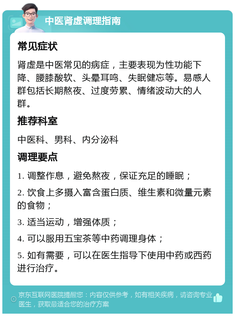 中医肾虚调理指南 常见症状 肾虚是中医常见的病症，主要表现为性功能下降、腰膝酸软、头晕耳鸣、失眠健忘等。易感人群包括长期熬夜、过度劳累、情绪波动大的人群。 推荐科室 中医科、男科、内分泌科 调理要点 1. 调整作息，避免熬夜，保证充足的睡眠； 2. 饮食上多摄入富含蛋白质、维生素和微量元素的食物； 3. 适当运动，增强体质； 4. 可以服用五宝茶等中药调理身体； 5. 如有需要，可以在医生指导下使用中药或西药进行治疗。