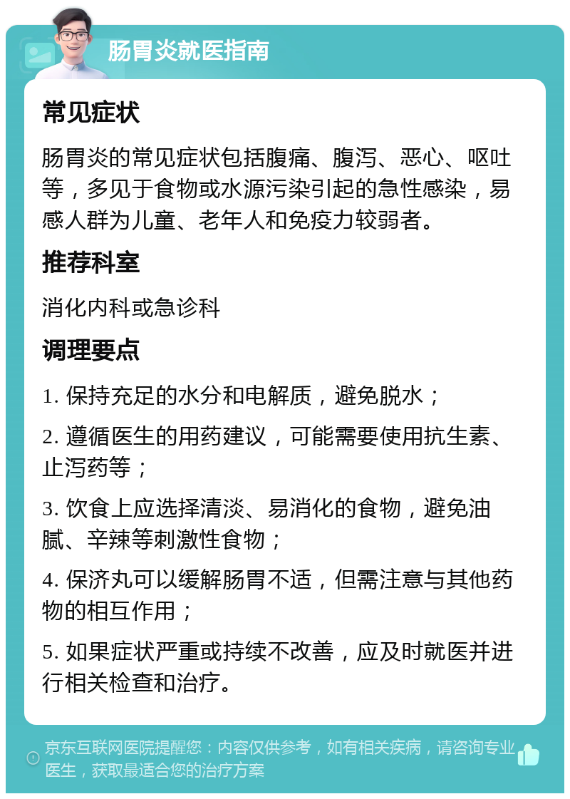 肠胃炎就医指南 常见症状 肠胃炎的常见症状包括腹痛、腹泻、恶心、呕吐等，多见于食物或水源污染引起的急性感染，易感人群为儿童、老年人和免疫力较弱者。 推荐科室 消化内科或急诊科 调理要点 1. 保持充足的水分和电解质，避免脱水； 2. 遵循医生的用药建议，可能需要使用抗生素、止泻药等； 3. 饮食上应选择清淡、易消化的食物，避免油腻、辛辣等刺激性食物； 4. 保济丸可以缓解肠胃不适，但需注意与其他药物的相互作用； 5. 如果症状严重或持续不改善，应及时就医并进行相关检查和治疗。