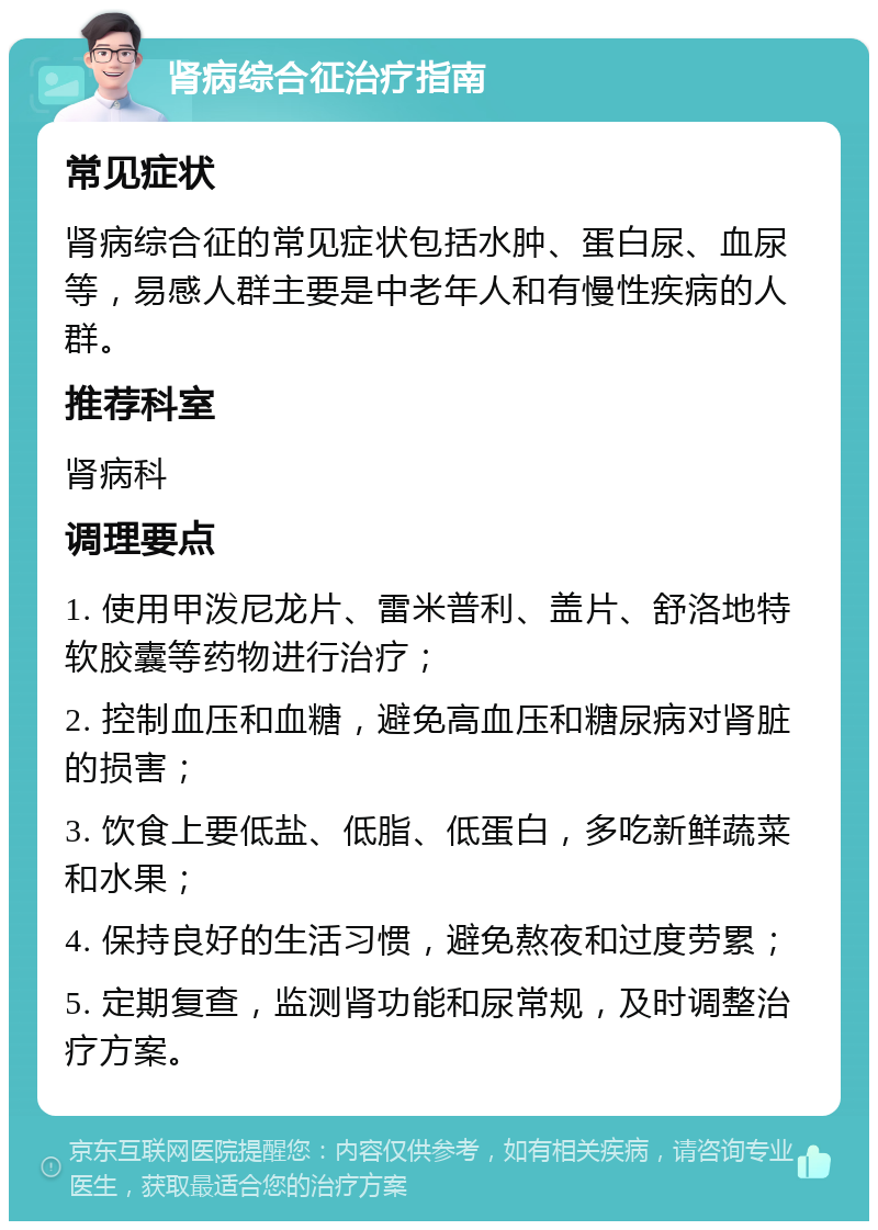 肾病综合征治疗指南 常见症状 肾病综合征的常见症状包括水肿、蛋白尿、血尿等，易感人群主要是中老年人和有慢性疾病的人群。 推荐科室 肾病科 调理要点 1. 使用甲泼尼龙片、雷米普利、盖片、舒洛地特软胶囊等药物进行治疗； 2. 控制血压和血糖，避免高血压和糖尿病对肾脏的损害； 3. 饮食上要低盐、低脂、低蛋白，多吃新鲜蔬菜和水果； 4. 保持良好的生活习惯，避免熬夜和过度劳累； 5. 定期复查，监测肾功能和尿常规，及时调整治疗方案。