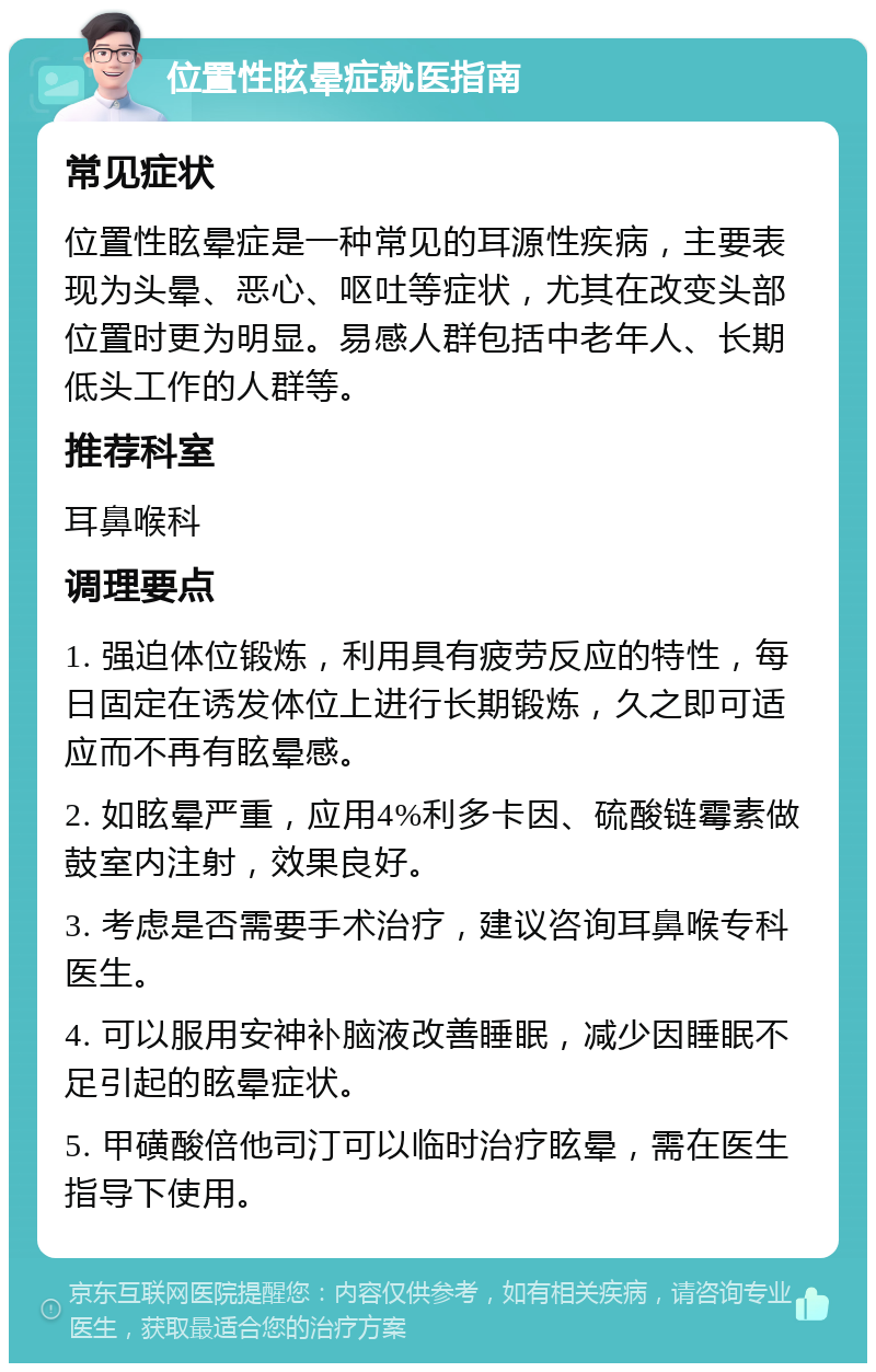 位置性眩晕症就医指南 常见症状 位置性眩晕症是一种常见的耳源性疾病，主要表现为头晕、恶心、呕吐等症状，尤其在改变头部位置时更为明显。易感人群包括中老年人、长期低头工作的人群等。 推荐科室 耳鼻喉科 调理要点 1. 强迫体位锻炼，利用具有疲劳反应的特性，每日固定在诱发体位上进行长期锻炼，久之即可适应而不再有眩晕感。 2. 如眩晕严重，应用4%利多卡因、硫酸链霉素做鼓室内注射，效果良好。 3. 考虑是否需要手术治疗，建议咨询耳鼻喉专科医生。 4. 可以服用安神补脑液改善睡眠，减少因睡眠不足引起的眩晕症状。 5. 甲磺酸倍他司汀可以临时治疗眩晕，需在医生指导下使用。