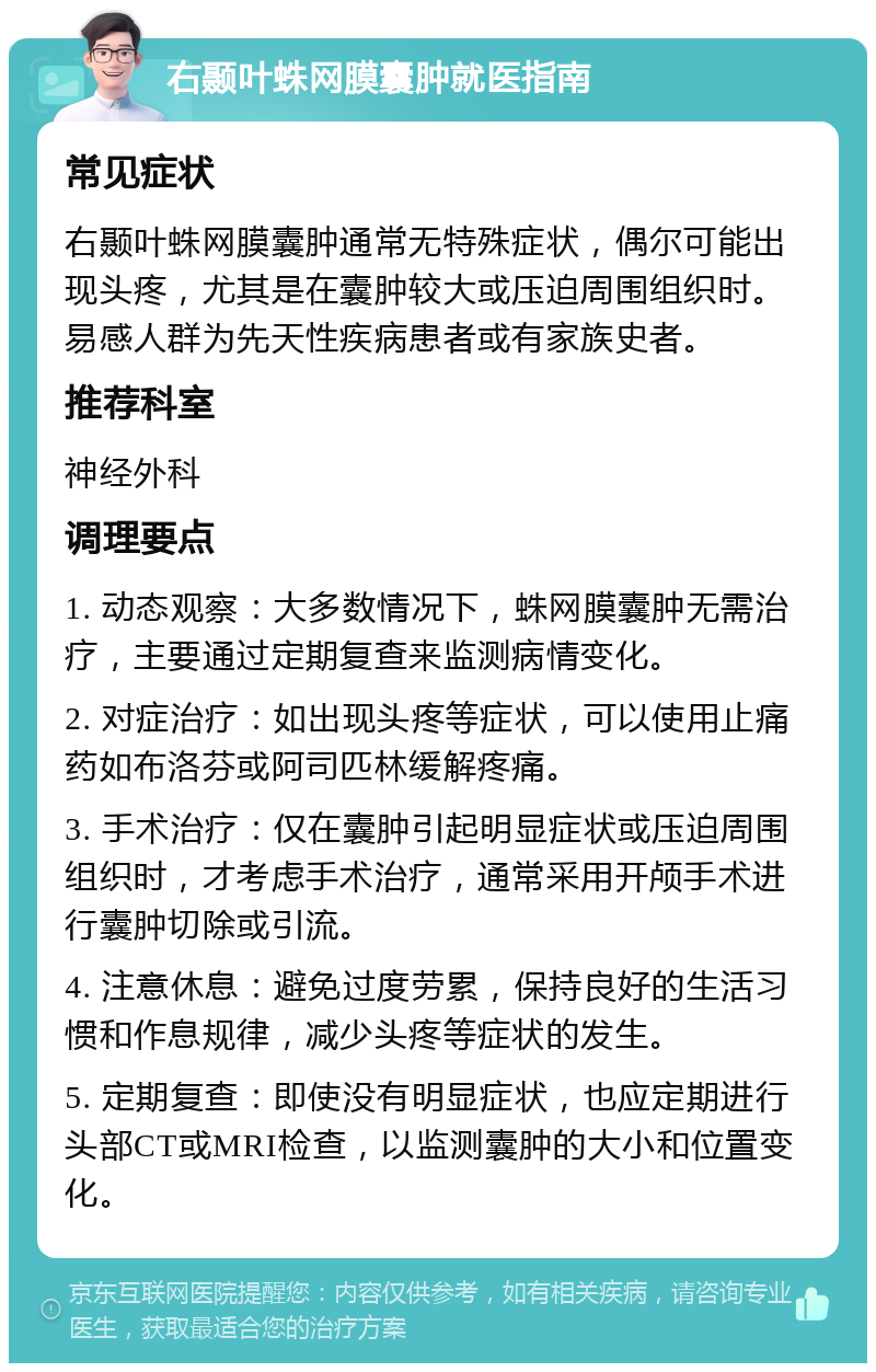 右颞叶蛛网膜囊肿就医指南 常见症状 右颞叶蛛网膜囊肿通常无特殊症状，偶尔可能出现头疼，尤其是在囊肿较大或压迫周围组织时。易感人群为先天性疾病患者或有家族史者。 推荐科室 神经外科 调理要点 1. 动态观察：大多数情况下，蛛网膜囊肿无需治疗，主要通过定期复查来监测病情变化。 2. 对症治疗：如出现头疼等症状，可以使用止痛药如布洛芬或阿司匹林缓解疼痛。 3. 手术治疗：仅在囊肿引起明显症状或压迫周围组织时，才考虑手术治疗，通常采用开颅手术进行囊肿切除或引流。 4. 注意休息：避免过度劳累，保持良好的生活习惯和作息规律，减少头疼等症状的发生。 5. 定期复查：即使没有明显症状，也应定期进行头部CT或MRI检查，以监测囊肿的大小和位置变化。