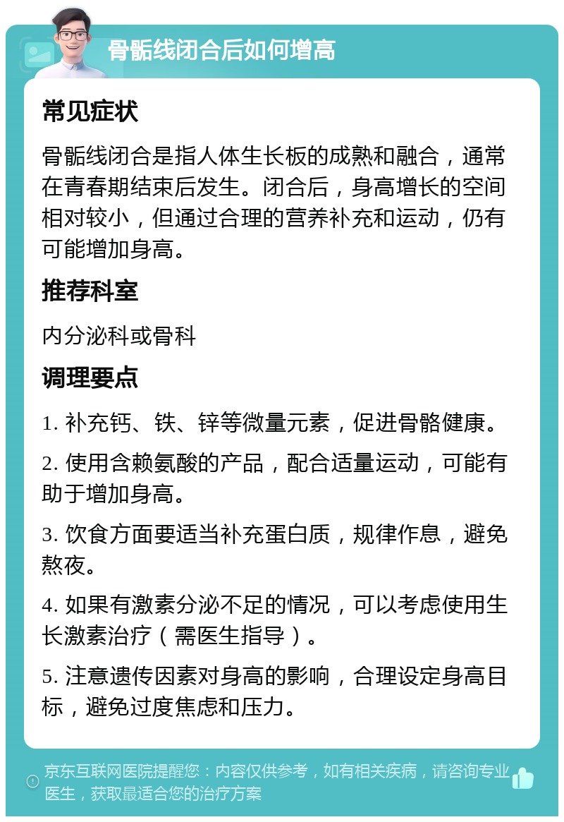 骨骺线闭合后如何增高 常见症状 骨骺线闭合是指人体生长板的成熟和融合，通常在青春期结束后发生。闭合后，身高增长的空间相对较小，但通过合理的营养补充和运动，仍有可能增加身高。 推荐科室 内分泌科或骨科 调理要点 1. 补充钙、铁、锌等微量元素，促进骨骼健康。 2. 使用含赖氨酸的产品，配合适量运动，可能有助于增加身高。 3. 饮食方面要适当补充蛋白质，规律作息，避免熬夜。 4. 如果有激素分泌不足的情况，可以考虑使用生长激素治疗（需医生指导）。 5. 注意遗传因素对身高的影响，合理设定身高目标，避免过度焦虑和压力。