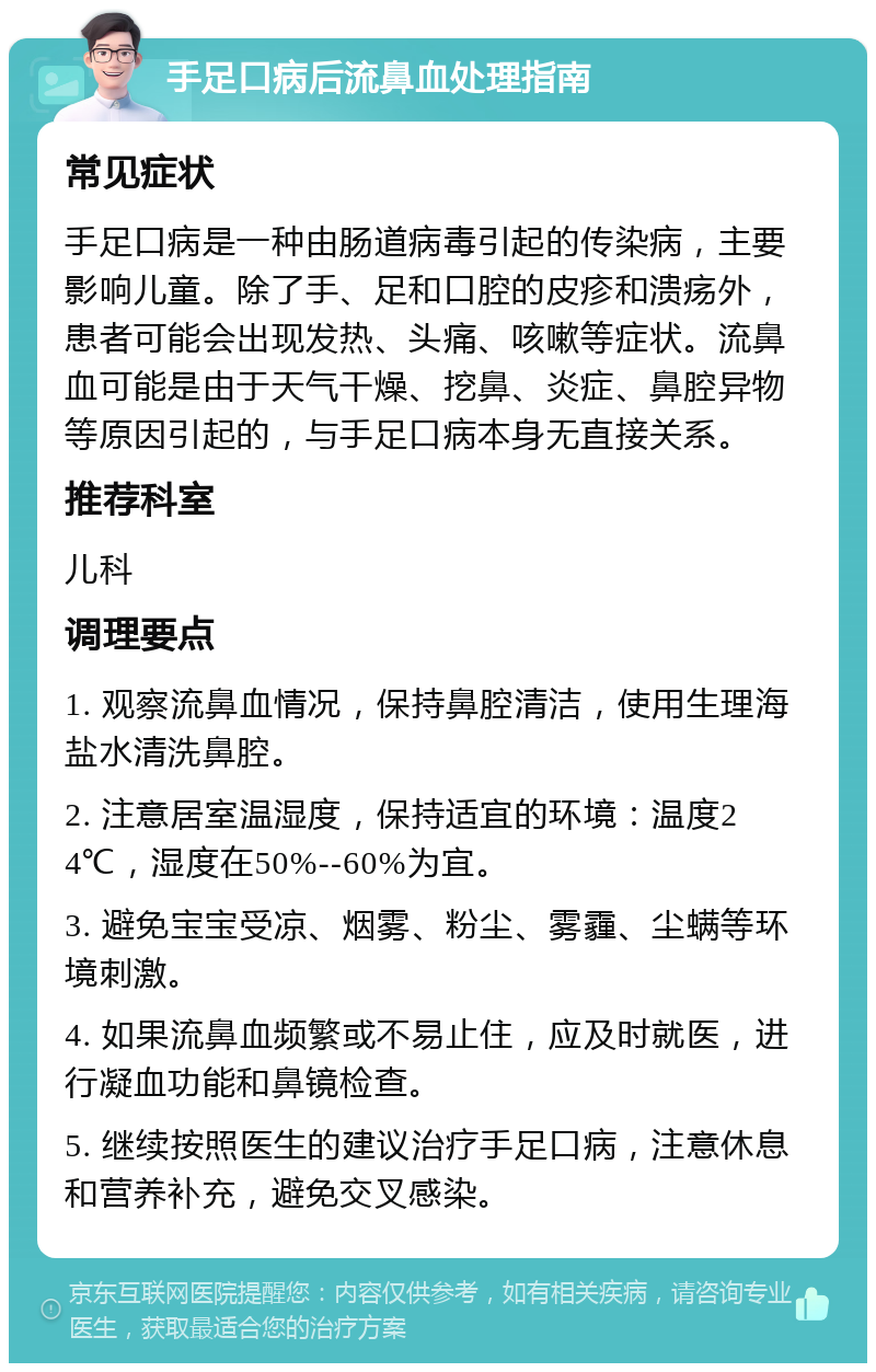 手足口病后流鼻血处理指南 常见症状 手足口病是一种由肠道病毒引起的传染病，主要影响儿童。除了手、足和口腔的皮疹和溃疡外，患者可能会出现发热、头痛、咳嗽等症状。流鼻血可能是由于天气干燥、挖鼻、炎症、鼻腔异物等原因引起的，与手足口病本身无直接关系。 推荐科室 儿科 调理要点 1. 观察流鼻血情况，保持鼻腔清洁，使用生理海盐水清洗鼻腔。 2. 注意居室温湿度，保持适宜的环境：温度24℃，湿度在50%--60%为宜。 3. 避免宝宝受凉、烟雾、粉尘、雾霾、尘螨等环境刺激。 4. 如果流鼻血频繁或不易止住，应及时就医，进行凝血功能和鼻镜检查。 5. 继续按照医生的建议治疗手足口病，注意休息和营养补充，避免交叉感染。