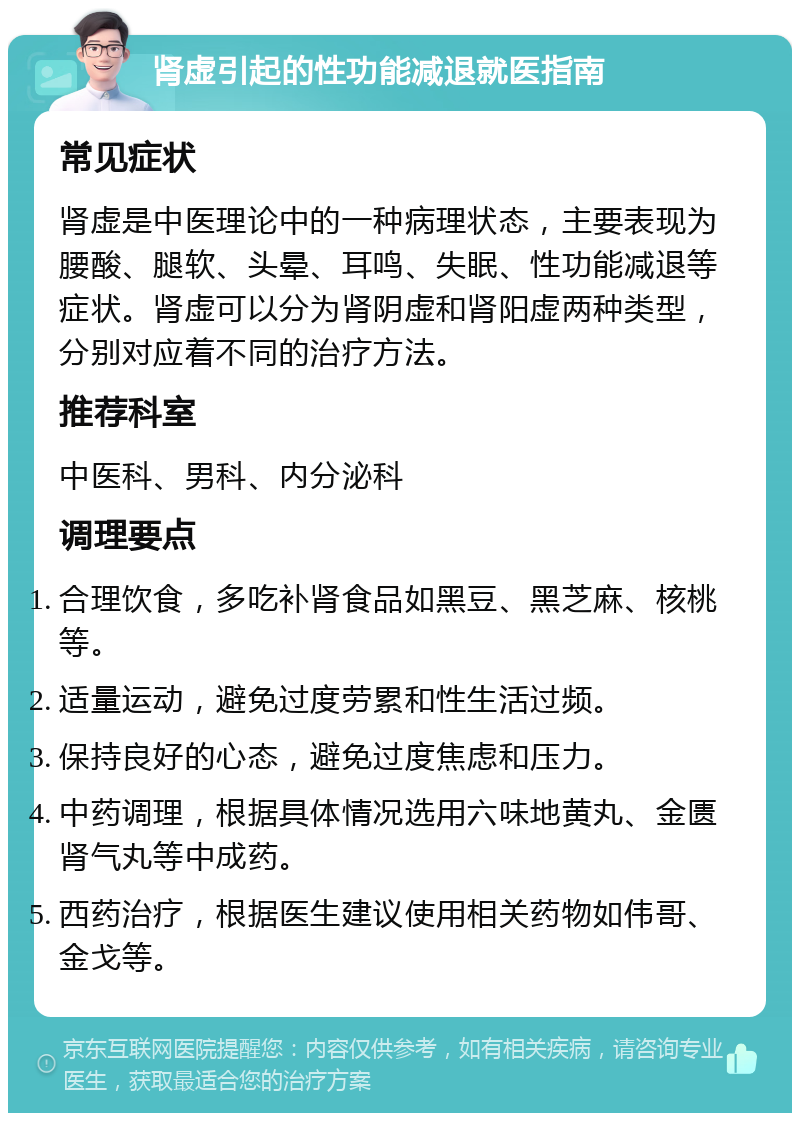 肾虚引起的性功能减退就医指南 常见症状 肾虚是中医理论中的一种病理状态，主要表现为腰酸、腿软、头晕、耳鸣、失眠、性功能减退等症状。肾虚可以分为肾阴虚和肾阳虚两种类型，分别对应着不同的治疗方法。 推荐科室 中医科、男科、内分泌科 调理要点 合理饮食，多吃补肾食品如黑豆、黑芝麻、核桃等。 适量运动，避免过度劳累和性生活过频。 保持良好的心态，避免过度焦虑和压力。 中药调理，根据具体情况选用六味地黄丸、金匮肾气丸等中成药。 西药治疗，根据医生建议使用相关药物如伟哥、金戈等。