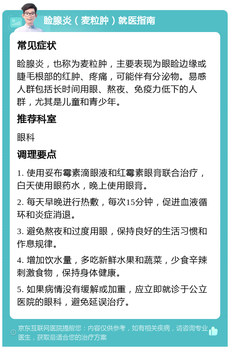 睑腺炎（麦粒肿）就医指南 常见症状 睑腺炎，也称为麦粒肿，主要表现为眼睑边缘或睫毛根部的红肿、疼痛，可能伴有分泌物。易感人群包括长时间用眼、熬夜、免疫力低下的人群，尤其是儿童和青少年。 推荐科室 眼科 调理要点 1. 使用妥布霉素滴眼液和红霉素眼膏联合治疗，白天使用眼药水，晚上使用眼膏。 2. 每天早晚进行热敷，每次15分钟，促进血液循环和炎症消退。 3. 避免熬夜和过度用眼，保持良好的生活习惯和作息规律。 4. 增加饮水量，多吃新鲜水果和蔬菜，少食辛辣刺激食物，保持身体健康。 5. 如果病情没有缓解或加重，应立即就诊于公立医院的眼科，避免延误治疗。