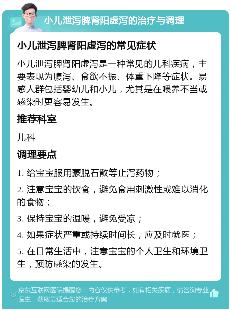 小儿泄泻脾肾阳虚泻的治疗与调理 小儿泄泻脾肾阳虚泻的常见症状 小儿泄泻脾肾阳虚泻是一种常见的儿科疾病，主要表现为腹泻、食欲不振、体重下降等症状。易感人群包括婴幼儿和小儿，尤其是在喂养不当或感染时更容易发生。 推荐科室 儿科 调理要点 1. 给宝宝服用蒙脱石散等止泻药物； 2. 注意宝宝的饮食，避免食用刺激性或难以消化的食物； 3. 保持宝宝的温暖，避免受凉； 4. 如果症状严重或持续时间长，应及时就医； 5. 在日常生活中，注意宝宝的个人卫生和环境卫生，预防感染的发生。