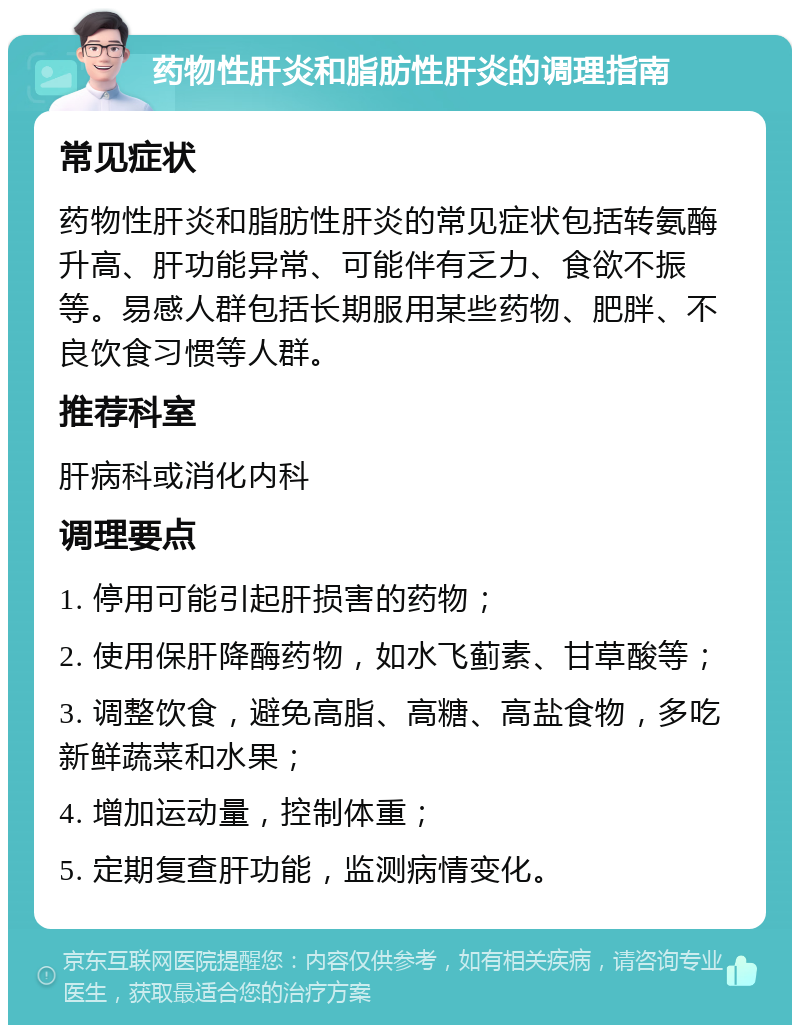 药物性肝炎和脂肪性肝炎的调理指南 常见症状 药物性肝炎和脂肪性肝炎的常见症状包括转氨酶升高、肝功能异常、可能伴有乏力、食欲不振等。易感人群包括长期服用某些药物、肥胖、不良饮食习惯等人群。 推荐科室 肝病科或消化内科 调理要点 1. 停用可能引起肝损害的药物； 2. 使用保肝降酶药物，如水飞蓟素、甘草酸等； 3. 调整饮食，避免高脂、高糖、高盐食物，多吃新鲜蔬菜和水果； 4. 增加运动量，控制体重； 5. 定期复查肝功能，监测病情变化。