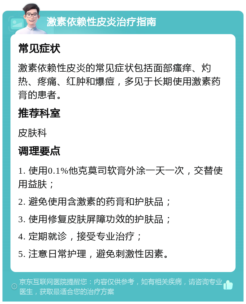 激素依赖性皮炎治疗指南 常见症状 激素依赖性皮炎的常见症状包括面部瘙痒、灼热、疼痛、红肿和爆痘，多见于长期使用激素药膏的患者。 推荐科室 皮肤科 调理要点 1. 使用0.1%他克莫司软膏外涂一天一次，交替使用益肤； 2. 避免使用含激素的药膏和护肤品； 3. 使用修复皮肤屏障功效的护肤品； 4. 定期就诊，接受专业治疗； 5. 注意日常护理，避免刺激性因素。