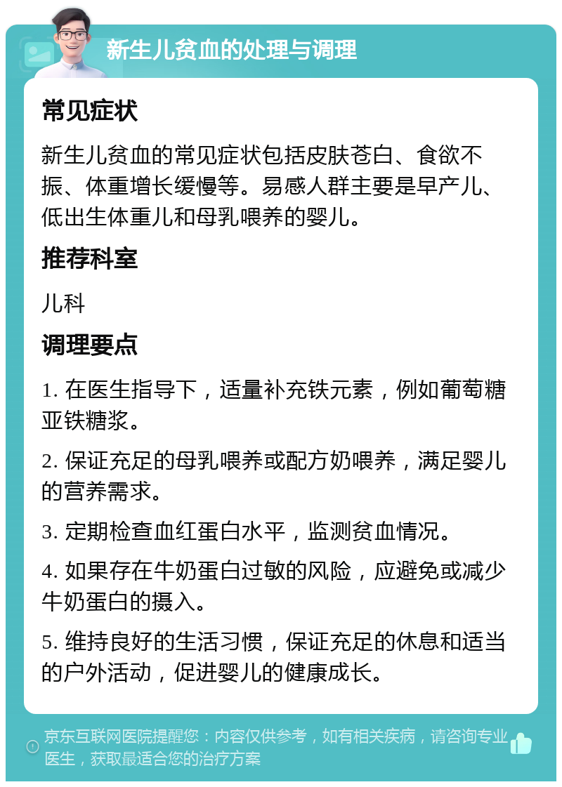 新生儿贫血的处理与调理 常见症状 新生儿贫血的常见症状包括皮肤苍白、食欲不振、体重增长缓慢等。易感人群主要是早产儿、低出生体重儿和母乳喂养的婴儿。 推荐科室 儿科 调理要点 1. 在医生指导下，适量补充铁元素，例如葡萄糖亚铁糖浆。 2. 保证充足的母乳喂养或配方奶喂养，满足婴儿的营养需求。 3. 定期检查血红蛋白水平，监测贫血情况。 4. 如果存在牛奶蛋白过敏的风险，应避免或减少牛奶蛋白的摄入。 5. 维持良好的生活习惯，保证充足的休息和适当的户外活动，促进婴儿的健康成长。