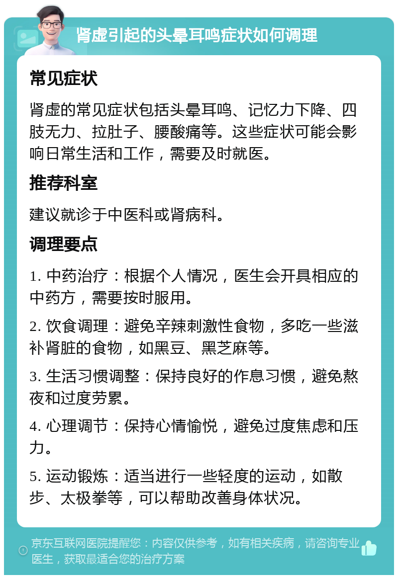 肾虚引起的头晕耳鸣症状如何调理 常见症状 肾虚的常见症状包括头晕耳鸣、记忆力下降、四肢无力、拉肚子、腰酸痛等。这些症状可能会影响日常生活和工作，需要及时就医。 推荐科室 建议就诊于中医科或肾病科。 调理要点 1. 中药治疗：根据个人情况，医生会开具相应的中药方，需要按时服用。 2. 饮食调理：避免辛辣刺激性食物，多吃一些滋补肾脏的食物，如黑豆、黑芝麻等。 3. 生活习惯调整：保持良好的作息习惯，避免熬夜和过度劳累。 4. 心理调节：保持心情愉悦，避免过度焦虑和压力。 5. 运动锻炼：适当进行一些轻度的运动，如散步、太极拳等，可以帮助改善身体状况。