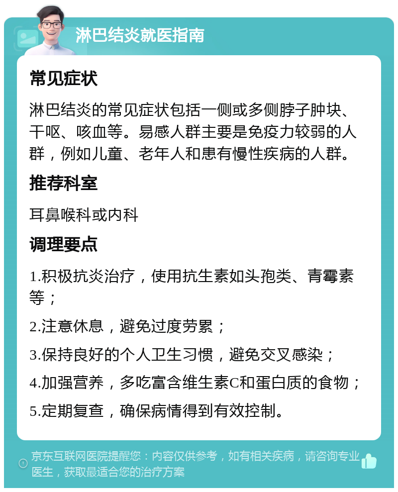 淋巴结炎就医指南 常见症状 淋巴结炎的常见症状包括一侧或多侧脖子肿块、干呕、咳血等。易感人群主要是免疫力较弱的人群，例如儿童、老年人和患有慢性疾病的人群。 推荐科室 耳鼻喉科或内科 调理要点 1.积极抗炎治疗，使用抗生素如头孢类、青霉素等； 2.注意休息，避免过度劳累； 3.保持良好的个人卫生习惯，避免交叉感染； 4.加强营养，多吃富含维生素C和蛋白质的食物； 5.定期复查，确保病情得到有效控制。