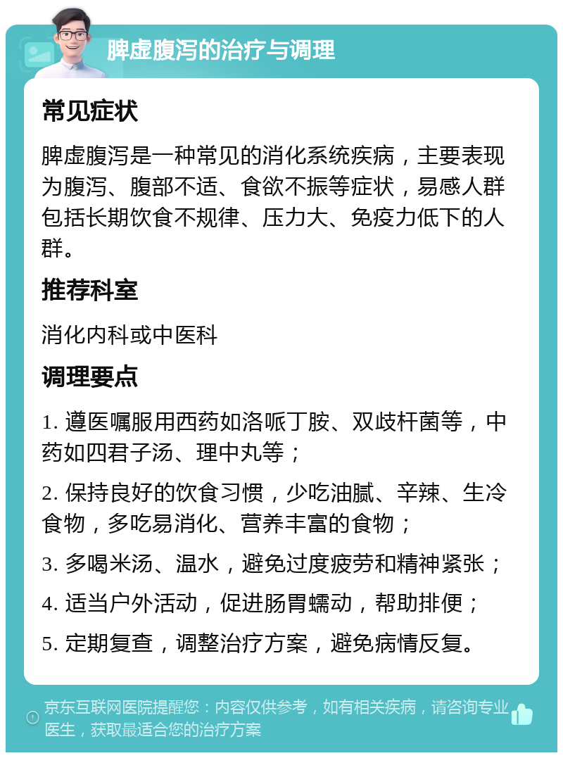 脾虚腹泻的治疗与调理 常见症状 脾虚腹泻是一种常见的消化系统疾病，主要表现为腹泻、腹部不适、食欲不振等症状，易感人群包括长期饮食不规律、压力大、免疫力低下的人群。 推荐科室 消化内科或中医科 调理要点 1. 遵医嘱服用西药如洛哌丁胺、双歧杆菌等，中药如四君子汤、理中丸等； 2. 保持良好的饮食习惯，少吃油腻、辛辣、生冷食物，多吃易消化、营养丰富的食物； 3. 多喝米汤、温水，避免过度疲劳和精神紧张； 4. 适当户外活动，促进肠胃蠕动，帮助排便； 5. 定期复查，调整治疗方案，避免病情反复。