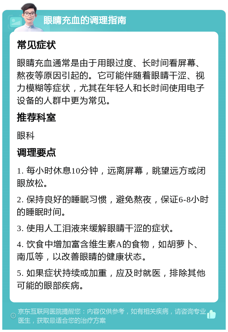 眼睛充血的调理指南 常见症状 眼睛充血通常是由于用眼过度、长时间看屏幕、熬夜等原因引起的。它可能伴随着眼睛干涩、视力模糊等症状，尤其在年轻人和长时间使用电子设备的人群中更为常见。 推荐科室 眼科 调理要点 1. 每小时休息10分钟，远离屏幕，眺望远方或闭眼放松。 2. 保持良好的睡眠习惯，避免熬夜，保证6-8小时的睡眠时间。 3. 使用人工泪液来缓解眼睛干涩的症状。 4. 饮食中增加富含维生素A的食物，如胡萝卜、南瓜等，以改善眼睛的健康状态。 5. 如果症状持续或加重，应及时就医，排除其他可能的眼部疾病。