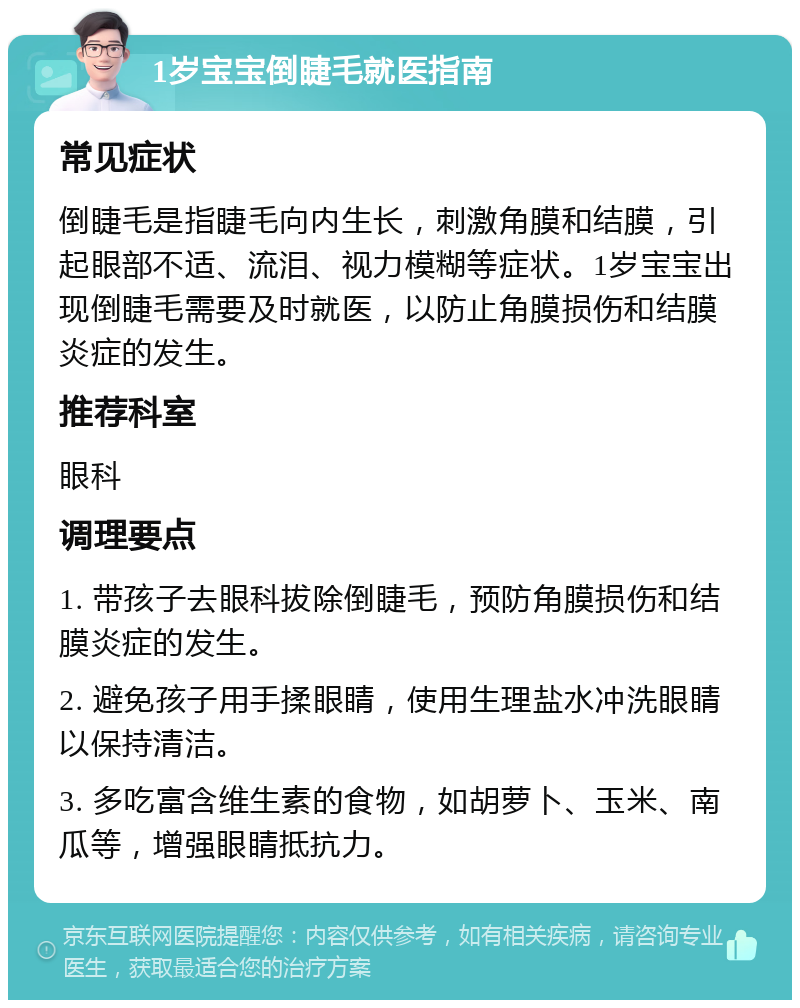 1岁宝宝倒睫毛就医指南 常见症状 倒睫毛是指睫毛向内生长，刺激角膜和结膜，引起眼部不适、流泪、视力模糊等症状。1岁宝宝出现倒睫毛需要及时就医，以防止角膜损伤和结膜炎症的发生。 推荐科室 眼科 调理要点 1. 带孩子去眼科拔除倒睫毛，预防角膜损伤和结膜炎症的发生。 2. 避免孩子用手揉眼睛，使用生理盐水冲洗眼睛以保持清洁。 3. 多吃富含维生素的食物，如胡萝卜、玉米、南瓜等，增强眼睛抵抗力。