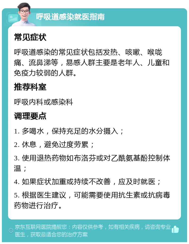 呼吸道感染就医指南 常见症状 呼吸道感染的常见症状包括发热、咳嗽、喉咙痛、流鼻涕等，易感人群主要是老年人、儿童和免疫力较弱的人群。 推荐科室 呼吸内科或感染科 调理要点 1. 多喝水，保持充足的水分摄入； 2. 休息，避免过度劳累； 3. 使用退热药物如布洛芬或对乙酰氨基酚控制体温； 4. 如果症状加重或持续不改善，应及时就医； 5. 根据医生建议，可能需要使用抗生素或抗病毒药物进行治疗。