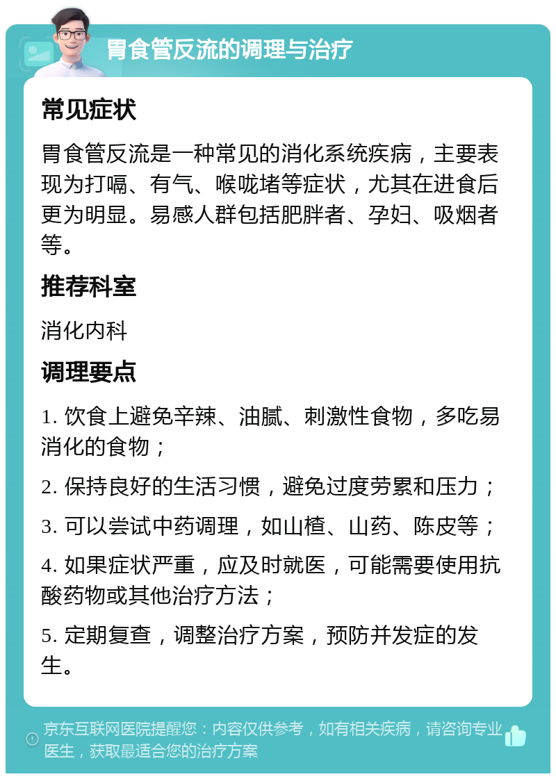 胃食管反流的调理与治疗 常见症状 胃食管反流是一种常见的消化系统疾病，主要表现为打嗝、有气、喉咙堵等症状，尤其在进食后更为明显。易感人群包括肥胖者、孕妇、吸烟者等。 推荐科室 消化内科 调理要点 1. 饮食上避免辛辣、油腻、刺激性食物，多吃易消化的食物； 2. 保持良好的生活习惯，避免过度劳累和压力； 3. 可以尝试中药调理，如山楂、山药、陈皮等； 4. 如果症状严重，应及时就医，可能需要使用抗酸药物或其他治疗方法； 5. 定期复查，调整治疗方案，预防并发症的发生。