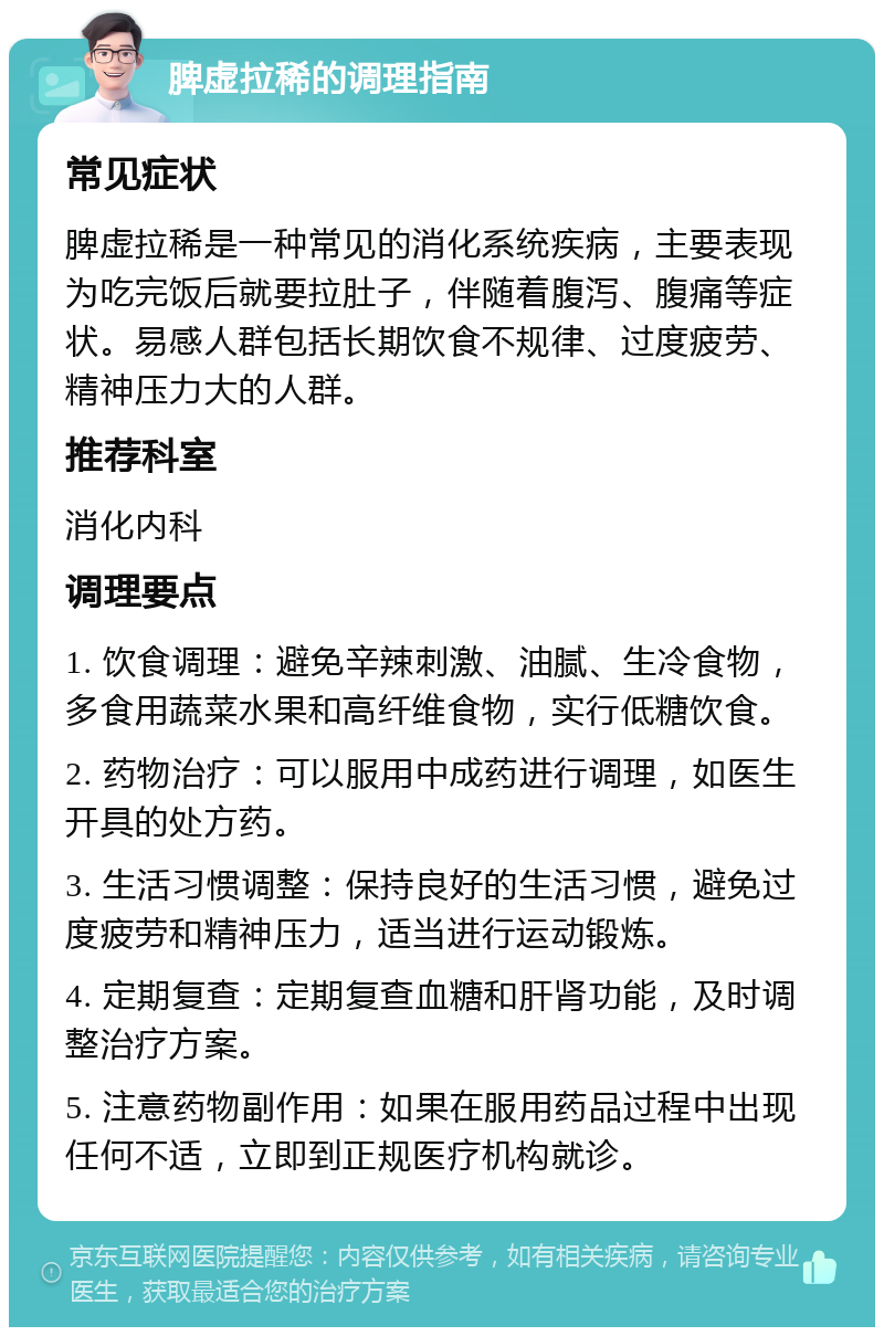 脾虚拉稀的调理指南 常见症状 脾虚拉稀是一种常见的消化系统疾病，主要表现为吃完饭后就要拉肚子，伴随着腹泻、腹痛等症状。易感人群包括长期饮食不规律、过度疲劳、精神压力大的人群。 推荐科室 消化内科 调理要点 1. 饮食调理：避免辛辣刺激、油腻、生冷食物，多食用蔬菜水果和高纤维食物，实行低糖饮食。 2. 药物治疗：可以服用中成药进行调理，如医生开具的处方药。 3. 生活习惯调整：保持良好的生活习惯，避免过度疲劳和精神压力，适当进行运动锻炼。 4. 定期复查：定期复查血糖和肝肾功能，及时调整治疗方案。 5. 注意药物副作用：如果在服用药品过程中出现任何不适，立即到正规医疗机构就诊。