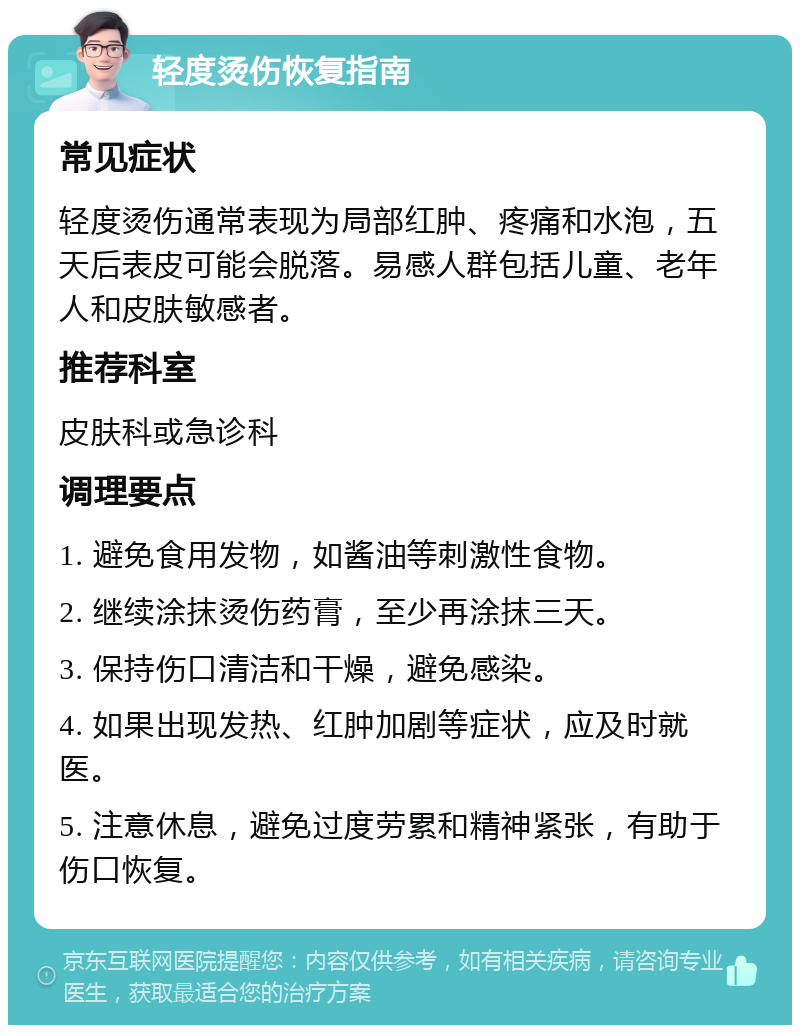 轻度烫伤恢复指南 常见症状 轻度烫伤通常表现为局部红肿、疼痛和水泡，五天后表皮可能会脱落。易感人群包括儿童、老年人和皮肤敏感者。 推荐科室 皮肤科或急诊科 调理要点 1. 避免食用发物，如酱油等刺激性食物。 2. 继续涂抹烫伤药膏，至少再涂抹三天。 3. 保持伤口清洁和干燥，避免感染。 4. 如果出现发热、红肿加剧等症状，应及时就医。 5. 注意休息，避免过度劳累和精神紧张，有助于伤口恢复。