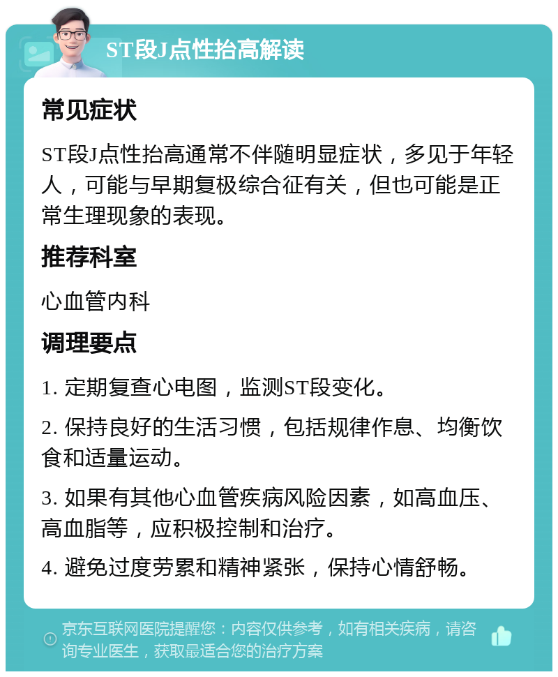 ST段J点性抬高解读 常见症状 ST段J点性抬高通常不伴随明显症状，多见于年轻人，可能与早期复极综合征有关，但也可能是正常生理现象的表现。 推荐科室 心血管内科 调理要点 1. 定期复查心电图，监测ST段变化。 2. 保持良好的生活习惯，包括规律作息、均衡饮食和适量运动。 3. 如果有其他心血管疾病风险因素，如高血压、高血脂等，应积极控制和治疗。 4. 避免过度劳累和精神紧张，保持心情舒畅。