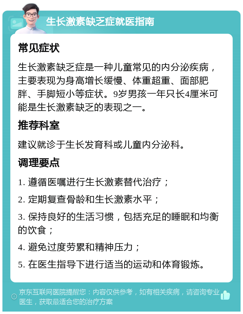 生长激素缺乏症就医指南 常见症状 生长激素缺乏症是一种儿童常见的内分泌疾病，主要表现为身高增长缓慢、体重超重、面部肥胖、手脚短小等症状。9岁男孩一年只长4厘米可能是生长激素缺乏的表现之一。 推荐科室 建议就诊于生长发育科或儿童内分泌科。 调理要点 1. 遵循医嘱进行生长激素替代治疗； 2. 定期复查骨龄和生长激素水平； 3. 保持良好的生活习惯，包括充足的睡眠和均衡的饮食； 4. 避免过度劳累和精神压力； 5. 在医生指导下进行适当的运动和体育锻炼。