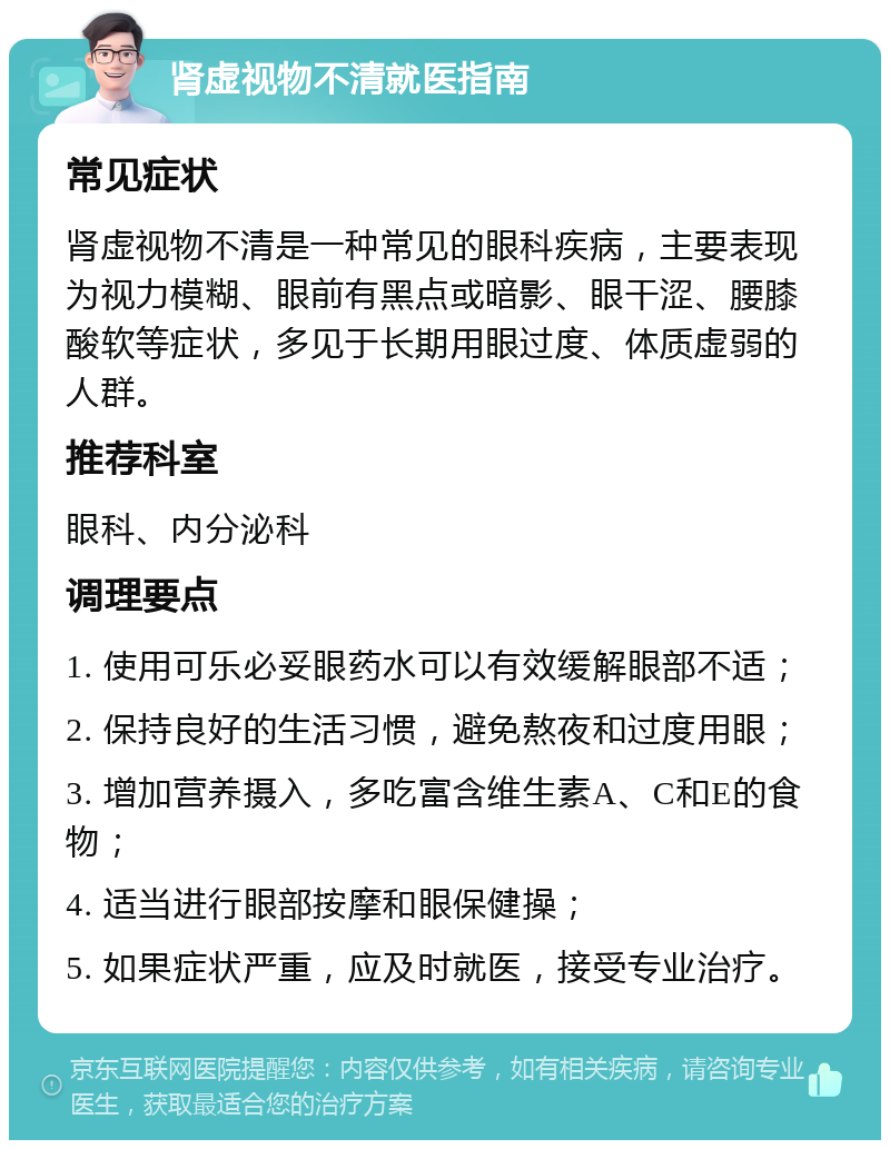 肾虚视物不清就医指南 常见症状 肾虚视物不清是一种常见的眼科疾病，主要表现为视力模糊、眼前有黑点或暗影、眼干涩、腰膝酸软等症状，多见于长期用眼过度、体质虚弱的人群。 推荐科室 眼科、内分泌科 调理要点 1. 使用可乐必妥眼药水可以有效缓解眼部不适； 2. 保持良好的生活习惯，避免熬夜和过度用眼； 3. 增加营养摄入，多吃富含维生素A、C和E的食物； 4. 适当进行眼部按摩和眼保健操； 5. 如果症状严重，应及时就医，接受专业治疗。