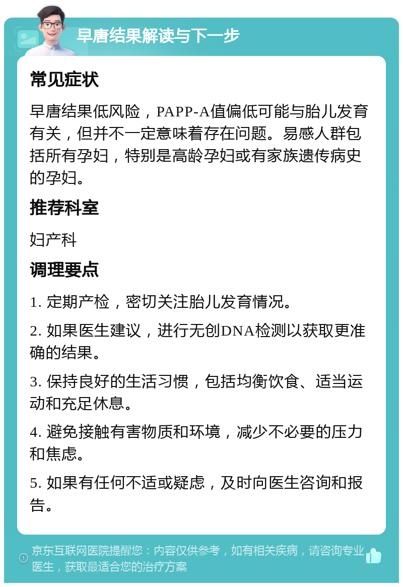 早唐结果解读与下一步 常见症状 早唐结果低风险，PAPP-A值偏低可能与胎儿发育有关，但并不一定意味着存在问题。易感人群包括所有孕妇，特别是高龄孕妇或有家族遗传病史的孕妇。 推荐科室 妇产科 调理要点 1. 定期产检，密切关注胎儿发育情况。 2. 如果医生建议，进行无创DNA检测以获取更准确的结果。 3. 保持良好的生活习惯，包括均衡饮食、适当运动和充足休息。 4. 避免接触有害物质和环境，减少不必要的压力和焦虑。 5. 如果有任何不适或疑虑，及时向医生咨询和报告。