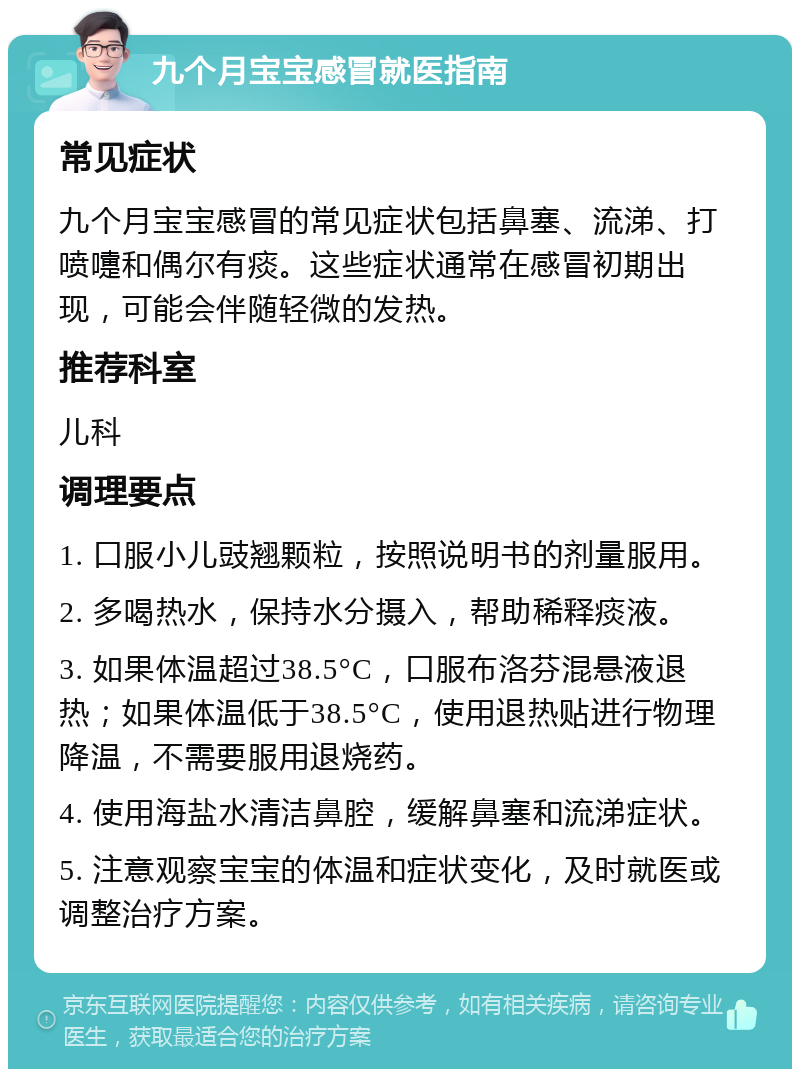 九个月宝宝感冒就医指南 常见症状 九个月宝宝感冒的常见症状包括鼻塞、流涕、打喷嚏和偶尔有痰。这些症状通常在感冒初期出现，可能会伴随轻微的发热。 推荐科室 儿科 调理要点 1. 口服小儿豉翘颗粒，按照说明书的剂量服用。 2. 多喝热水，保持水分摄入，帮助稀释痰液。 3. 如果体温超过38.5°C，口服布洛芬混悬液退热；如果体温低于38.5°C，使用退热贴进行物理降温，不需要服用退烧药。 4. 使用海盐水清洁鼻腔，缓解鼻塞和流涕症状。 5. 注意观察宝宝的体温和症状变化，及时就医或调整治疗方案。