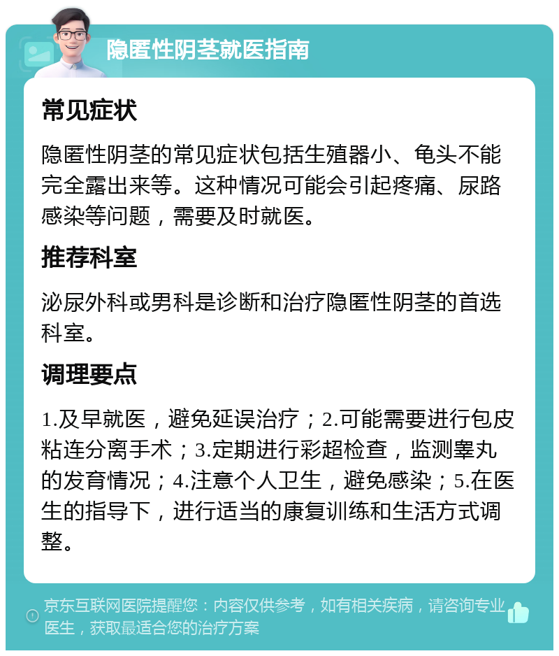 隐匿性阴茎就医指南 常见症状 隐匿性阴茎的常见症状包括生殖器小、龟头不能完全露出来等。这种情况可能会引起疼痛、尿路感染等问题，需要及时就医。 推荐科室 泌尿外科或男科是诊断和治疗隐匿性阴茎的首选科室。 调理要点 1.及早就医，避免延误治疗；2.可能需要进行包皮粘连分离手术；3.定期进行彩超检查，监测睾丸的发育情况；4.注意个人卫生，避免感染；5.在医生的指导下，进行适当的康复训练和生活方式调整。