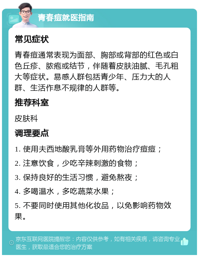 青春痘就医指南 常见症状 青春痘通常表现为面部、胸部或背部的红色或白色丘疹、脓疱或结节，伴随着皮肤油腻、毛孔粗大等症状。易感人群包括青少年、压力大的人群、生活作息不规律的人群等。 推荐科室 皮肤科 调理要点 1. 使用夫西地酸乳膏等外用药物治疗痘痘； 2. 注意饮食，少吃辛辣刺激的食物； 3. 保持良好的生活习惯，避免熬夜； 4. 多喝温水，多吃蔬菜水果； 5. 不要同时使用其他化妆品，以免影响药物效果。