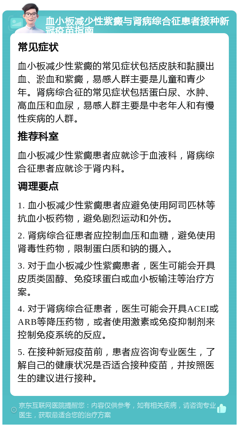 血小板减少性紫癜与肾病综合征患者接种新冠疫苗指南 常见症状 血小板减少性紫癜的常见症状包括皮肤和黏膜出血、淤血和紫癜，易感人群主要是儿童和青少年。肾病综合征的常见症状包括蛋白尿、水肿、高血压和血尿，易感人群主要是中老年人和有慢性疾病的人群。 推荐科室 血小板减少性紫癜患者应就诊于血液科，肾病综合征患者应就诊于肾内科。 调理要点 1. 血小板减少性紫癜患者应避免使用阿司匹林等抗血小板药物，避免剧烈运动和外伤。 2. 肾病综合征患者应控制血压和血糖，避免使用肾毒性药物，限制蛋白质和钠的摄入。 3. 对于血小板减少性紫癜患者，医生可能会开具皮质类固醇、免疫球蛋白或血小板输注等治疗方案。 4. 对于肾病综合征患者，医生可能会开具ACEI或ARB等降压药物，或者使用激素或免疫抑制剂来控制免疫系统的反应。 5. 在接种新冠疫苗前，患者应咨询专业医生，了解自己的健康状况是否适合接种疫苗，并按照医生的建议进行接种。