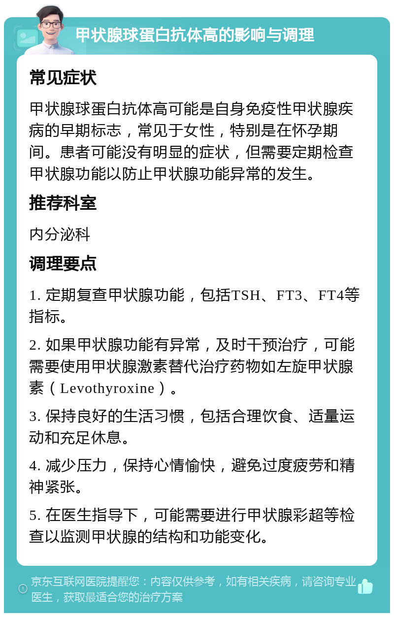 甲状腺球蛋白抗体高的影响与调理 常见症状 甲状腺球蛋白抗体高可能是自身免疫性甲状腺疾病的早期标志，常见于女性，特别是在怀孕期间。患者可能没有明显的症状，但需要定期检查甲状腺功能以防止甲状腺功能异常的发生。 推荐科室 内分泌科 调理要点 1. 定期复查甲状腺功能，包括TSH、FT3、FT4等指标。 2. 如果甲状腺功能有异常，及时干预治疗，可能需要使用甲状腺激素替代治疗药物如左旋甲状腺素（Levothyroxine）。 3. 保持良好的生活习惯，包括合理饮食、适量运动和充足休息。 4. 减少压力，保持心情愉快，避免过度疲劳和精神紧张。 5. 在医生指导下，可能需要进行甲状腺彩超等检查以监测甲状腺的结构和功能变化。