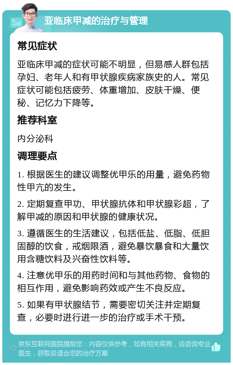 亚临床甲减的治疗与管理 常见症状 亚临床甲减的症状可能不明显，但易感人群包括孕妇、老年人和有甲状腺疾病家族史的人。常见症状可能包括疲劳、体重增加、皮肤干燥、便秘、记忆力下降等。 推荐科室 内分泌科 调理要点 1. 根据医生的建议调整优甲乐的用量，避免药物性甲亢的发生。 2. 定期复查甲功、甲状腺抗体和甲状腺彩超，了解甲减的原因和甲状腺的健康状况。 3. 遵循医生的生活建议，包括低盐、低脂、低胆固醇的饮食，戒烟限酒，避免暴饮暴食和大量饮用含糖饮料及兴奋性饮料等。 4. 注意优甲乐的用药时间和与其他药物、食物的相互作用，避免影响药效或产生不良反应。 5. 如果有甲状腺结节，需要密切关注并定期复查，必要时进行进一步的治疗或手术干预。